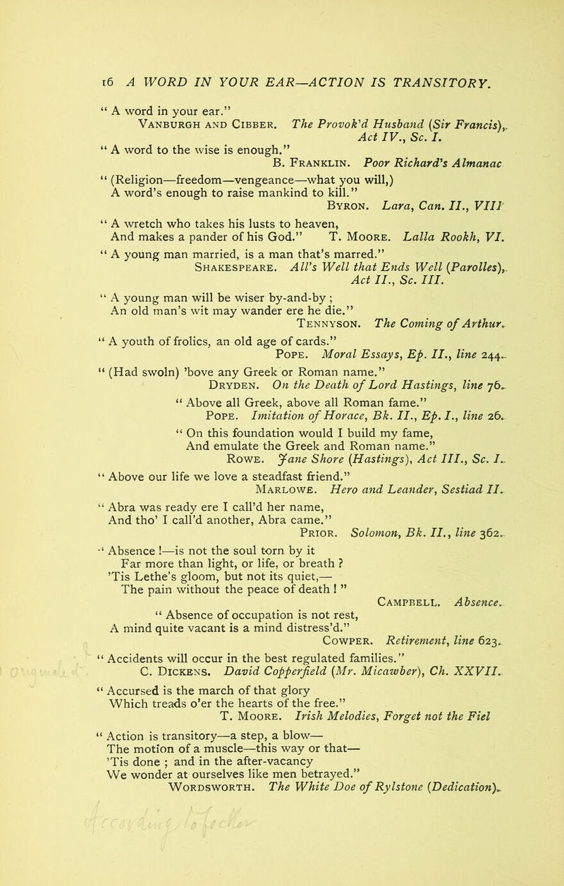 “ A word in your ear.” Vanburgh and Cibber. The Provok'd Husband (Sir Francis), Act IV., Sc. I. “ A word to the wise is enough.” B. Franklin. Poor Richard's Almanac “ (Religion—freedom—vengeance—what you will,) A word’s enough to raise mankind to kill.” Byron. Lara, Can. II., VIII “ A wretch who takes his lusts to heaven, And makes a pander of his God.” T. Moore. Lalla Rookh, VI. “ A young man married, is a man that’s marred.” Shakespeare. All's Well that Ends Well (Parolles),. Act II., Sc. III. “ A young man will be wiser by-and-by ; An old man’s wit may wander ere he die.” Tennyson. The Coming of Arthur* “ A youth of frolics, an old age of cards.” Pope. Moral Essays, Ep. II., line 244.. “ (Had swoln) ’bove any Greek or Roman name.” Dryden. On the Death of Lord Hastings, line 76^ “ Above all Greek, above all Roman fame.” Pope. Imitation of Horace, Bk. II., Ep.I., line 26. “ On this foundation would I build my fame, And emulate the Greek and Roman name.” Rowe, fane Shore (Hastings), Act III., Sc. I.. “ Above our life we love a steadfast friend.” Marlowe. Hero and Leander, Sestiad II. “ Abra was ready ere I call’d her name, And tho’ I call’d another, Abra came.” Prior. Solomon, Bk. II., line 362^ Absence !—is not the soul torn by it Far more than light, or life, or breath ? ’Tis Lethe’s gloom, but not its quiet,— The pain without the peace of death ! ” Campbell. Absence. “ Absence of occupation is not rest, A mind quite vacant is a mind distress’d.” Cowper. Retirement, line 623.. “ Accidents will occur in the best regulated families.” C. Dickens. David Copperfield (Mr. Micawber), Ch. XXVII. “ Accursed is the march of that glory Which treads o’er the hearts of the free.” T. Moore. Irish Melodies, Forget not the Fiel “ Action is transitory—a step, a blow— The motion of a muscle—this way or that— ’Tis done ; and in the after-vacancy We wonder at ourselves like men betrayed.” Wordsworth. The White Doe of Rylstone (Dedication)*