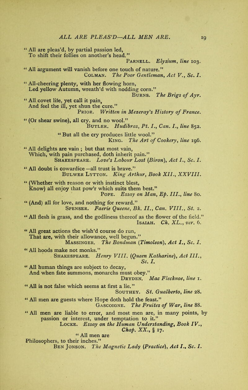 ALL ARE PLEAS'D—ALL MEN ARE. “ All are pleas’d, by partial passion led, To shift their follies on another’s head.” Parnell. Elysium, line 103. “ All argument will vanish before one touch of nature.” Colman. The Poor Gentleman, Act V., Sc. I. “ All-cheering plenty, with her flowing horn, Led yellow Autumn, wreath’d with nodding corn.” Burns. The Brigs of Ayr. “ All covet life, yet call it pain, And feel the ill, yet shun the cure.” Prior. Written in Mezeray's History of France. “ (Or shear swine), all cry, and no wool.” Butler. Hudihras, Pt. I., Can. I., line 852. “ But all the cry produces little wool.” King. The Art of Cookery, line 196. “ All delights are vain ; but that most vain, Which, with pain purchased, doth inherit pain.” Shakespeare. Love's Labour Lost (Biron), Act I., Sc. I. il All doubt is cowardice—all trust is brave.” Bulwer Lytton. King Arthur, Book XII., XXVIII. “ (Whether with reason or with instinct blest, Know) all enjoy that pow’r which suits them best.” Pope. Essay on Man, Ep. III., line 80. “ (And) all for love, and nothing for reward.” Spenser. Faerie Queene, Bk. II., Can. VIII., St. 2. 4‘ All flesh is grass, and the godliness thereof as the flower of the field.” Isaiah. Ch. XL., ver. 6. “ All great actions the wish’d course do run, That are, with their allowance, well begun.” Massinger. The Bondman (Timoleon), Act I., Sc. I. u All hoods make not monks.” Shakespeare. Henry VIII. (Queen Katharine), Act III., Sc. I. u All human things are subject to decay, And when fate summons, monarchs must obey.” Dryden. Mac Flecknoe, line 1. “ All is not false which seems at first a lie.” Southey. St. Gualberto, line 28. All men are guests where Hope doth hold the feast.” Gascoigne. The Fruites of War, line 88. u All men are liable to error, and most men are, in many points, by passion or interest, under temptation to it.” Locke. Essay on the Human Understanding, Book IV., Chap. XX., § 17. “ All men are Philosophers, to their inches.” Ben Jonson. The Magnetic Lady (Practice), Act Sc. I.