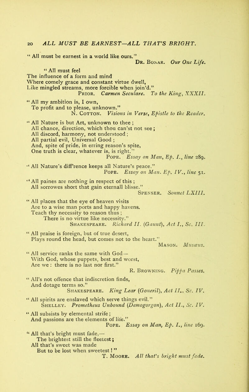 “ All must be earnest in a world like ours.” Dr. Bonar. Our One Life. “ All must feel The influence of a form and mind Where comely grace and constant virtue dwell, Like mingled streams, more forcible when join’d.” Prior. Carmen Seculare. To the King, XXXII. “ All my ambition is, I own, To profit and to please, unknown.” N. Cotton. Visions in Verse, Epistle to the Reader. “ All Nature is but Art, unknown to thee ; All chance, direction, which thou can’st not see ; All discord, harmony, not understood ; All partial evil, Universal Good ; And, spite of pride, in erring reason’s spite, One truth is clear, whatever is, is right.” Pope. Essay on Man, Ep. /., line 289. All Nature’s difference keeps all Nature’s peace,” Pope. Essay on Man. Ep. IV., line 51. ‘‘ All paines are nothing in respect of this ; All sorrowes short that gain eternall blisse.” Spenser. Sonnet LXIII. “ All places that the eye of heaven visits Are to a wise man ports and happy havens. Teach thy necessity to reason thus ; There is no virtue like necessity.” Shakespeare. Richard II. (Gaunt), Act I., Sc. Ill. “ All praise is foreign, but of true desert, Plays round the head, but comes not to the heart.” Mason. Musceus. “ All service ranks the same with God — With God, whose puppets, best and worst, Are we : there is no last nor first.” R. Browning. Pippa Passes. “ All’s not offence that indiscretion finds, And dotage terms so.” Shakespeare. King Lear (Goneril), Act II., Sc. IV. “ All spirits are enslaved which serve things evil.” Shelley. Prometheus Unbound (.Demogorgon), Act II., Sc. IV. “ All subsists by elemental strife ; And passions are the elements of life.” Pope. Essay on Man, Ep. I., line 169. “ All that’s bright must fade,— The brightest still the fleetest; All that’s sweet was made But to be lost when sweetest! ” T. Moore. All that's bright must fade.