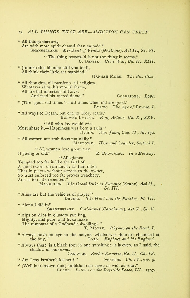 “ All things that are, Are with more spirit chased than enjoy’d.” Shakespeare. Merchant of Venice (Gratiano), Act II., Sc. VI. “ The thing possess’d is not the thing it seems.” S. Daniel. Civil War, Bk. II., XIII. “ (In men this blunder still you find), All think their little set mankind.” Hannah More. The Bas Bleu. “ All thoughts, all passions, all delights, Whatever stirs this mortal frame, All are but ministers of Love, And feed his sacred flame.” Coleridge. Love. “ (The ‘ good old times ’)—all times when old are good.” Byron. The Age of Bronze, I. “ All ways to Death, but one to Glory leads.” Bulwer Lytton. King Arthur, Bk. X., XXV. “ All who joy would win Must share it,—Happiness was born a twin.” Byron. Don Juan, Can. II., St. 172. “ All women are ambitious naturally.” Marlowe. Hero and Leander, Sestiad I. “ All women love great men If young or old.” R. Browning. In a Balcony. “ Allegiance Tempted too far is like the trial of A good sword on an anvil; as that often Flies in pieces without service to the owner, So trust enforced too far proves treachery, And is too late repented.” Massinger. The Great Duke of Florence (Sanaz), Act II., Sc. III. “ Alms are but the vehicles of prayer.” Dryden. The Hind and the Panther, Pt. III. “ Alone I did it.” Shakespeare. Coriolanus (Coriolanus), Act V., Sc. V. “ Alps on Alps in clusters swelling, Mighty, and pure, and fit to make The ramparts of a Godhead’s dwelling 1 ” T. Moore. Rhymes on the Road, I. “ Always have an eye to the mayne, whatsoever thou art chaunced at the buy.” Lyly. Euphues and his England. “ Always there is a black spot in our sunshine : it is even, as I said, the shadow of ourselves.” Carlyle. Sartor Resartus, Bk. II., Ch. IX. ‘‘ Am I my brother’s keeper ? ” Genesis. Ch. IV., ver. g. “ (Well is it known that) ambition can creep as well as soar.” Burke. Letters on the Regicide Peace, III., 1797.