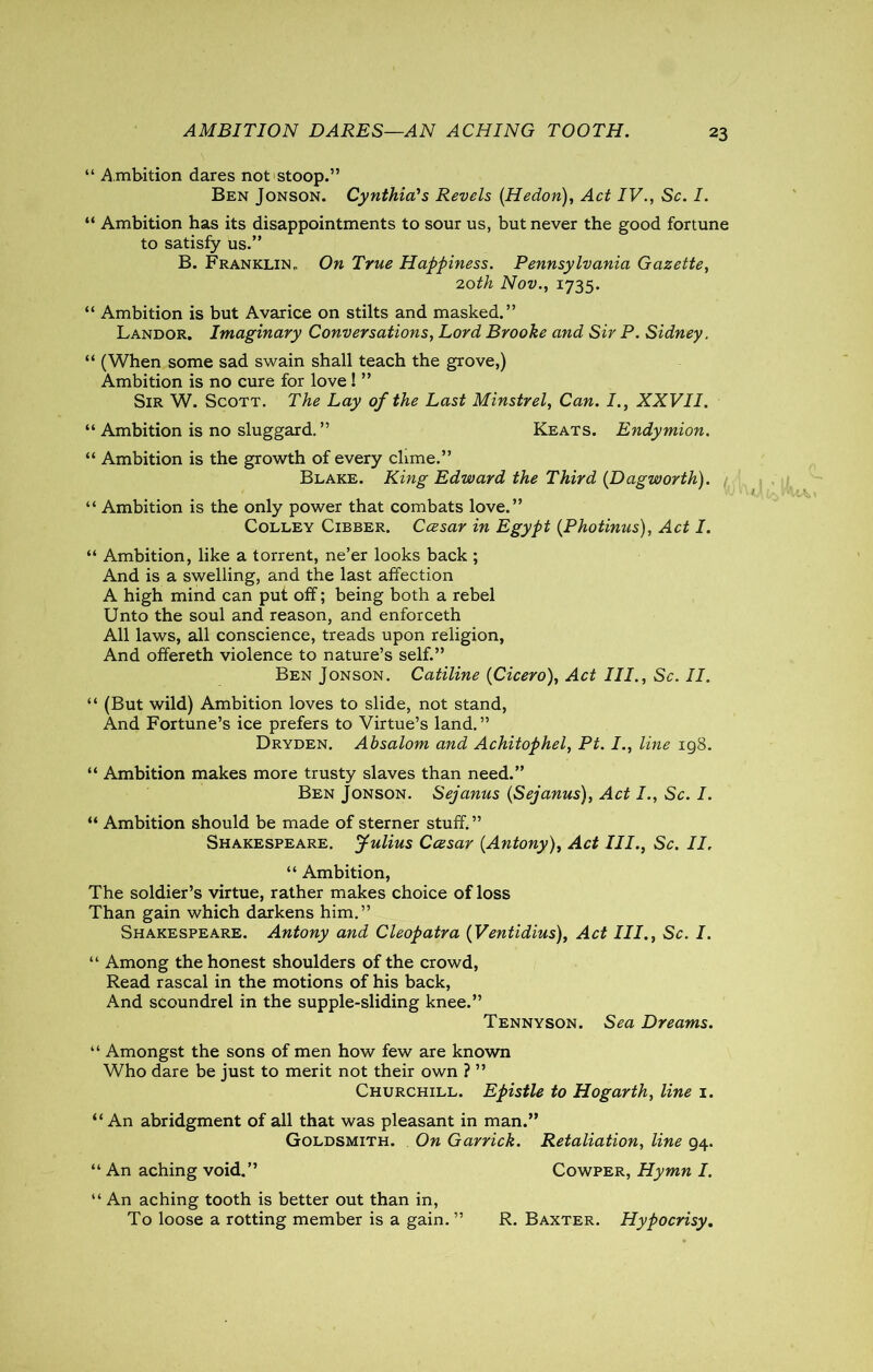 AMBITION DARES—AN ACHING TOOTH. “ A mbition dares not stoop.” Ben Jonson. Cynthia's Revels (Hedon), Act IV., Sc. I. “ Ambition has its disappointments to sour us, but never the good fortune to satisfy us.” B. Franklin. On True Happiness. Pennsylvania Gazette, 20th Nov., 1735. “ Ambition is but Avarice on stilts and masked.” Landor. Imaginary Conversations, Lord Brooke and Sir P. Sidney. “ (When some sad swain shall teach the grove,) Ambition is no cure for love! ” Sir W. Scott. The Lay of the Last Minstrel, Can. I., XXVII. “ Ambition is no sluggard.” Keats. Endymion. “ Ambition is the growth of every clime.” Blake. King Edward the Third (Dagworth). “ Ambition is the only power that combats love.” Colley Cibber. Ccesar in Egypt (Photinus), Act I. “ Ambition, like a torrent, ne’er looks back ; And is a swelling, and the last affection A high mind can put off; being both a rebel Unto the soul and reason, and enforceth All laws, all conscience, treads upon religion, And offereth violence to nature’s self.” Ben Jonson. Catiline {Cicero), Act III., Sc. II. “ (But wild) Ambition loves to slide, not stand, And Fortune’s ice prefers to Virtue’s land.” Dryden. Absalom and Achitophel, Pt. I., line 198. “ Ambition makes more trusty slaves than need.” Ben Jonson. Sejanus (Sejanus), Act I., Sc. I. “ Ambition should be made of sterner stuff.” Shakespeare. Julius Ccesar {Antony), Act III., Sc. II. “ Ambition, The soldier’s virtue, rather makes choice of loss Than gain which darkens him.” Shakespeare. Antony and Cleopatra {Ventidius), Act III., Sc. I. “ Among the honest shoulders of the crowd, Read rascal in the motions of his back, And scoundrel in the supple-sliding knee.” Tennyson. Sea Dreams. “ Amongst the sons of men how few are known Who dare be just to merit not their own ? ” Churchill. Epistle to Hogarth, line 1. “An abridgment of all that was pleasant in man.” Goldsmith. On Garrick. Retaliation, line 94. “ An aching void.” Cowper, Hymn I. “ An aching tooth is better out than in, To loose a rotting member is a gain. ” R. Baxter. Hypocrisy.
