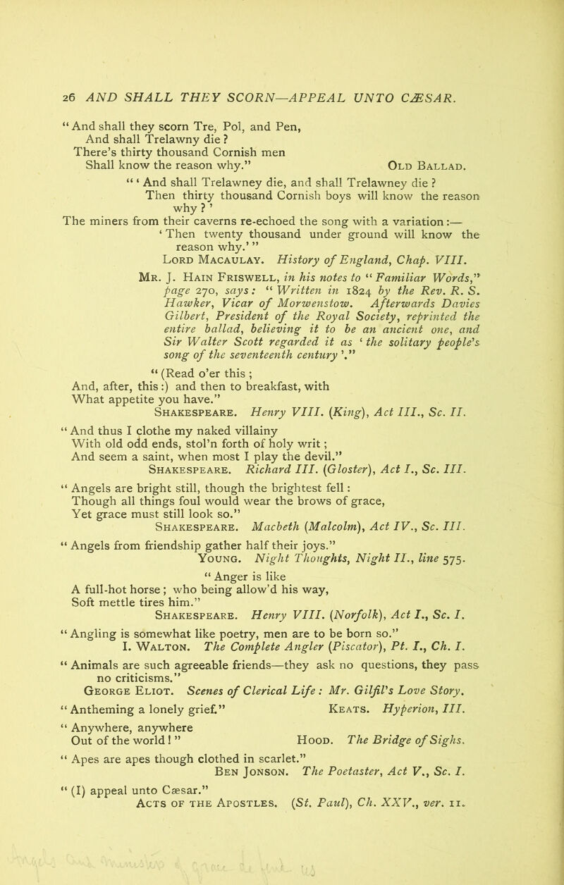 “And shall they scorn Tre, Pol, and Pen, And shall Trelawny die ? There’s thirty thousand Cornish men Shall know the reason why.” Old Ballad. “ ‘ And shall Trelawney die, and shall Trelawney die ? Then thirty thousand Cornish boys will know the reason why ? ’ The miners from their caverns re-echoed the song with a variation :— ‘ Then twenty thousand under ground will know the reason why.’ ” Lord Macaulay. History of England, Chap. VIII. Mr. J. Hain Friswell, in his notes to “Familiar Words, page 270, says: “ Written in 1824 the Rev. R. S. Hawker, Vicar of Morwenstow. Afterwards Davies Gilbert, President of the Royal Society, reprinted the entire ballad, believing it to be an ancient one, and Sir Walter Scott regarded it as 1 the solitary people's song of the seventeenth century “ (Read o’er this ; And, after, this :) and then to breakfast, with What appetite you have.” Shakespeare. Henry VIII. (King), Act III., Sc. II. “ And thus I clothe my naked villainy With old odd ends, stol’n forth of holy writ; And seem a saint, when most I play the devil.” Shakespeare. Richard III. (Gloster), Act Sc. Ill. “ Angels are bright still, though the brightest fell: Though all things foul would wear the brows of grace, Yet grace must still look so.” Shakespeare. Macbeth (Malcolm), Act IV., Sc. III. “ Angels from friendship gather half their joys.” Young. Night Thoughts, Night II., line 575. “ Anger is like A full-hot horse ; who being allow’d his way, Soft mettle tires him.” Shakespeare. Henry VIII. (Norfolk), Act I., Sc. I. “ Angling is somewhat like poetry, men are to be born so.” I. Walton. The Complete Angler (Piscator), Pt. J., Ch. I. “ Animals are such agreeable friends—they ask no questions, they pass no criticisms.” George Eliot. Scenes of Clerical Life : Mr. Gilfil's Love Story. “ Antheming a lonely grief.” Keats. Hyperion, III. “ Anywhere, anywhere Out of the world! ” Hood. The Bridge of Sighs. “ Apes are apes though clothed in scarlet.” Ben Jonson. The Poetaster, Act V., Sc. I. “ (I) appeal unto Caesar.” Acts of the Apostles. (St. Paul), Ch. XXV., ver. n.