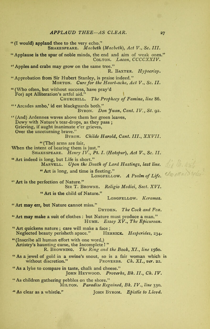 APPLAUD THEE—AS CLEAR. 2 7 “ (I would) applaud thee to the very echo.” Shakespeare. Macbeth (Macbeth), Act V., Sc. III. “ Applause is the spur of noble minds, the end and aim of weak ones.’* Colton. Lacon, CCCCXXIV. “ Apples and crabs may grow on the same tree.” R. Baxter. Hypocrisy. “Approbation from Sir Hubert Stanley, is praise indeed.” Morton. Cure for the Heart-ache, Act V., Sc. II. “ (Who often, but without success, have pray’d For) apt Alliteration’s artful aid.” Churchill. The Prophecy of Famine, line 86. “ ‘ Arcades ambo,’ id est blackguards both.” Byron. Don yuan, Cant. IV., St. 92. ‘ ‘ (And) Ardennes waves above them her green leaves, Dewy with Nature’s tear-drops, as they pass ; Grieving, if aught inanimate e’er grieves, Over the unreturning brave.” Byron. Childe Harold, Cant. III., XXVII. “ (The) arms are fair, When the intent of bearing them is just.” Shakespeare. Henry IV., Pt. I. (Hotspur), Act V., Sc. II. “ Art indeed is long, but Life is short.” Marvell. Upon the Death of Lord Hastings, last line. “ Art is long, and time is fleeting.” Longfellow. A Psalm of Life. “ Art is the perfection of Nature.” Sir T. Browne. Religio Medici, Sect. XVI. “ Art is the child of Nature.” Longfellow. Keramos. “ Art may err, but Nature cannot miss.” Dryden. The Cock and Fox. “ Art may make a suit of clothes : but Nature must produce a man.” Hume. Essay XV., The Epicurean. “ Art quickens nature ; care will make a face ; Neglected beauty perisheth apace.” Herrick. Hesperides, 234. “ (Inscribe all human effort with one word,) Artistry’s haunting curse, the Incomplete ! ” R. Browning. The Ring and the Book, XI., line 1560. “ As a jewel of gold in a swine’s snout, so is a fair woman which is without discretion.” Proverbs. Ch. XI., ver. 22. “ As a lyke to compare in taste, chalk and cheese.” John Heywood. Proverbs, Bk. II., Ch. IV. “ As children gathering pebbles on the shore.” Milton. Paradise Regained, Bk. IV., line 330. “ As clear as a whistle.” John Byrom. Epistle to Lloyd.