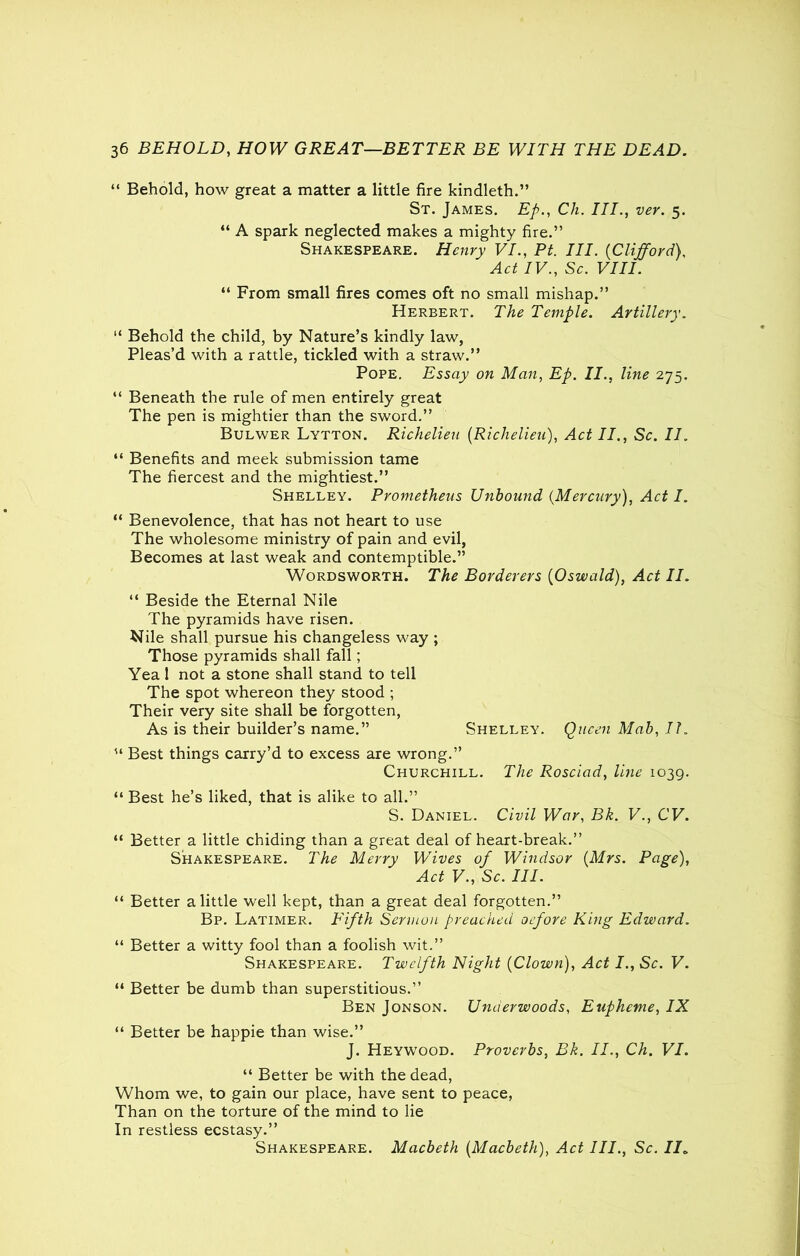 “ Behold, how great a matter a little fire kindleth.” St. James. Ep., Cli. III., ver. 5. “ A spark neglected makes a mighty fire.” Shakespeare. Henry VI., Pt. III. (CliffordV Act IV., Sc. VIII. “ From small fires comes oft no small mishap.” Herbert. The Temple. Artillery. “ Behold the child, by Nature’s kindly law, Pleas’d with a rattle, tickled with a straw.” Pope. Essay on Man, Ep. II., line 275. “ Beneath the rule of men entirely great The pen is mightier than the sword.” Bulwer Lytton. Richelieu (Richelieu), Act II., Sc. II. “ Benefits and meek submission tame The fiercest and the mightiest.” Shelley. Prometheus Unbound {Mercury), Act I. “ Benevolence, that has not heart to use The wholesome ministry of pain and evil, Becomes at last weak and contemptible.” Wordsworth. The Borderers {Oswald), Act II. “ Beside the Eternal Nile The pyramids have risen. Nile shall pursue his changeless way; Those pyramids shall fall; Yea 1 not a stone shall stand to tell The spot whereon they stood ; Their very site shall be forgotten, As is their builder’s name.” Shelley. Queen Mab, II. u Best things carry’d to excess are wrong.” Churchill. The Rosciad, line 1039. “ Best he’s liked, that is alike to all.” S. Daniel. Civil War, Bk. V., CV. “ Better a little chiding than a great deal of heart-break.” Shakespeare. The Merry Wives of Windsor {Mrs. Page), Act V., Sc. III. “ Better a little well kept, than a great deal forgotten.” Bp. Latimer. Fifth Sermon preached oefore King Edward. “ Better a witty fool than a foolish wit.” Shakespeare. Twelfth Night {Clown), Act I., Sc. V. “ Better be dumb than superstitious.” Ben Jonson. Underwoods, Euphcme, IX “ Better be happie than wise.” J. Heywood. Proverbs, Bk. II., Ch. VI. “ Better be with the dead, Whom we, to gain our place, have sent to peace, Than on the torture of the mind to lie In restless ecstasy.” Shakespeare. Macbeth {Macbeth), Act III., Sc. II„