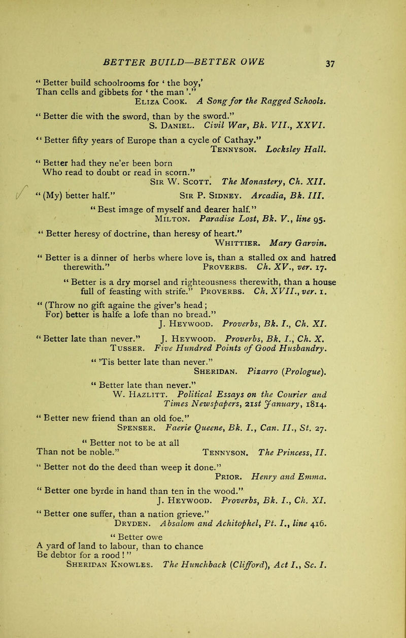 BETTER BUILD—BETTER OWE “ Better build schoolrooms for ‘ the boy,’ Than cells and gibbets for * the man Eliza Cook. A Song for the Ragged Schools. “ Better die with the sword, than by the sword.” S. Daniel. Civil War, Bk. VII., XXVI. “ Better fifty years of Europe than a cycle of Cathay.” Tennyson. Locksley Hall. “ Better had they ne’er been born Who read to doubt or read in scorn.” Sir W. Scott. The Monastery, Ch. XII. “ (My) better half.” Sir P. Sidney. Arcadia, Bk. III. “ Best image of myself and dearer half.” Milton. Paradise Lost, Bk. V., line 95. ” Better heresy of doctrine, than heresy of heart.” Whittier. Mary Garvin. “ Better is a dinner of herbs where love is, than a stalled ox and hatred therewith.” Proverbs. Ch. XV., ver. 17. “ Better is a dry morsel and righteousness therewith, than a house full of feasting with strife.” Proverbs. Ch. XVII., ver. 1. “ (Throw no gift againe the giver’s head; For) better is halfe a lofe than no bread.” J. Heywood. Proverbs, Bk. I., Ch. XI. “ Better late than never.” J. Heywood. Proverbs, Bk. I., Ch. X. Tusser. Five Hundred Points of Good Husbandry. “ ’Tis better late than never.” Sheridan. Pizarro {Prologue). “ Better late than never.” W. Hazlitt. Political Essays on the Courier and Times Newspapers, 21st January, 1814. “ Better new friend than an old foe.” Spenser. Faerie Queene, Bk. I., Can. II., St. 27. “ Better not to be at all Than not be noble.” Tennyson. The Princess, II. “ Better not do the deed than weep it done.” Prior. Henry and Emma. “ Better one byrde in hand than ten in the wood.” J. Heywood. Proverbs, Bk. I., Ch. XI. “ Better one suffer, than a nation grieve.” Dryden. Absalom and Achitophel, Pt. I., line 416. “ Better owe A yard of land to labour, than to chance Be debtor for a rood ! ” Sheridan Knowles. The Hunchback {Clifford), Act I., Sc. I.
