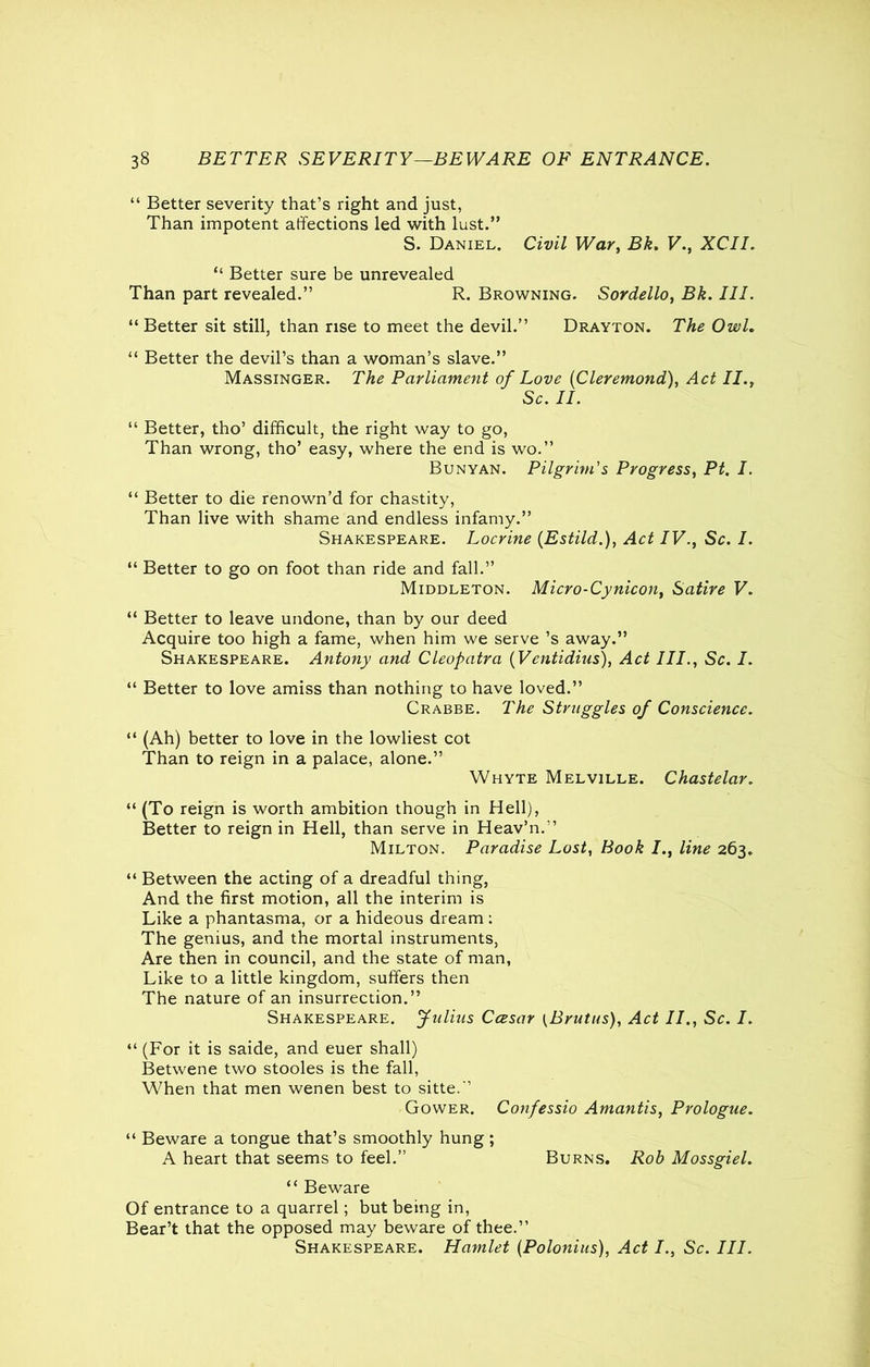 “ Better severity that’s right and just, Than impotent affections led with lust.” S. Daniel. Civil War, Bk. V., XCII. “ Better sure be unrevealed Than part revealed.” R. Browning. Sordello, Bk. III. “ Better sit still, than rise to meet the devil.” Drayton. The Owl. “ Better the devil’s than a woman’s slave.” Massinger. The Parliament of Love (Cleremond), II., Sc. II. “ Better, tho’ difficult, the right way to go, Than wrong, tho’ easy, where the end is wo.” Bunyan. Pilgrim's Progress, P£. /. “ Better to die renown’d for chastity, Than live with shame and endless infamy.” Shakespeare. Locrine (Estild.), Act IV., Sc. I. “ Better to go on foot than ride and fall.” Middleton. Micro-Cynicon, Satire V. “ Better to leave undone, than by our deed Acquire too high a fame, when him we serve’s away.” Shakespeare. Antony and Cleopatra (Vcntidius), Act III., Sc. I. “ Better to love amiss than nothing to have loved.” Crabbe. The Struggles of Conscience. “ (Ah) better to love in the lowliest cot Than to reign in a palace, alone.” Whyte Melville. Chastelar. “ (To reign is worth ambition though in Hell), Better to reign in Hell, than serve in Heav’n.” Milton. Paradise Lost, Book I., line 263. “ Between the acting of a dreadful thing, And the first motion, all the interim is Like a phantasma, or a hideous dream: The genius, and the mortal instruments, Are then in council, and the state of man, Like to a little kingdom, suffers then The nature of an insurrection.” Shakespeare. Julius Ccesar (Brutus), Act II., Sc. I. “(For it is saide, and euer shall) Betwene two stooles is the fall, When that men wenen best to sitte.” Gower. Confessio Amantis, Prologue. “ Beware a tongue that’s smoothly hung ; A heart that seems to feel.” Burns. Rob Mossgiel. “ Beware Of entrance to a quarrel; but being in, Bear’t that the opposed may beware of thee.” Shakespeare. Hamlet (Polonius), Act I., Sc. III.
