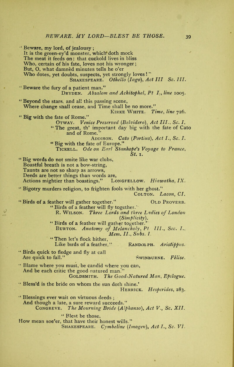 BEWARE. MY LORD—BLEST BE THOSE. ‘ Beware, my lord, of jealousy ; It is the green-ey’d monster, which* doth mock The meat it feeds on: that cuckold lives in bliss Who, certain of his fate, loves not his wronger; But, O, what damned minutes tells he o’er Who dotes, yet doubts, suspects, yet strongly loves! ” Shakespeare. Othello (Iago), Act III Sc. III. “ Beware the fury of a patient man.” Dryden. Absalom and Achitophel, Pt I., line 1005. “ Beyond the stars, and all this passing scene, Where change shall cease, and Time shall be no more.” Kirke White. Time, line 726. “ Big with the fate of Rome.” Otway. Venice Preserved (Belvidera), Act III., Sc. I. “ The great, th’ important day big with the fate of Cato and of Rome.” Addison. Cato (Portias), Act I., Sc. I. “ Big with the fate of Europe.” Tickell. Ode on Earl Stanhope's Voyage to France, St. 1. “ Big words do not smite like war clubs, Boastful breath is not a bow-string, Taunts are not so sharp as arrows, Deeds are better things than words are, Actions mightier than boastings.” Longfellow. Hiawatha, IX. “ Bigotry murders religion, to frighten fools with her ghost.” Colton. Lacon, Cl. “ Birds of a feather will gather together.” Old Proverb. “ Birds of a feather will fly together. R. Wilson. Three Lords and three Ladies of London (Simplicity). “ Birds of a feather will gather together.’ Burton. Anatomy of Melancholy, Pt III., See. I., Mem. II., Svbs. I. “ Then let’s flock hither, Like birds of a feather.” Randolph. Aristippus. ” Birds quick to fledge and fly at call Are quick to fall.” Swinburne. Felise. ” Blame where you must, be candid where you can, And be each critic the goodmatured man.” Goldsmith. The Good-Natured Man, Epilogue. ” Bless’d is the bride on whom the sun doth shine.’ Herrick. Hespcrides, 283. ” Blessings ever wait on virtuous deeds ; And though a late, a sure reward succeeds.” Congreve. The Mourning Bride (Alphonso), Act V., Sc. XII. “ Blest be those. How mean soe’er, that have their honest wills.”