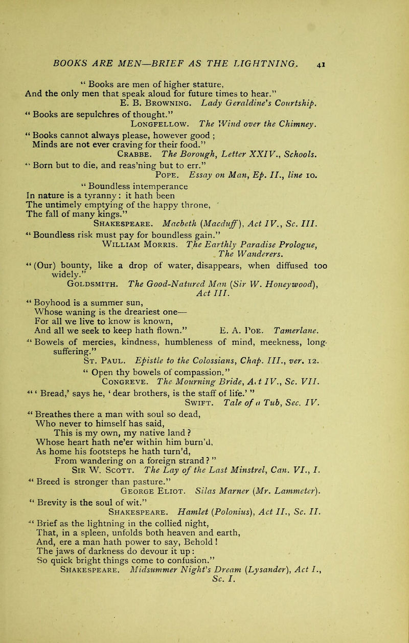 BOOKS ARE MEN-—BRIEF AS THE LIGHTNING. “ Books are men of higher stature, And the only men that speak aloud for future times to hear.” E. B. Browning. Lady Geraldine's Courtship. 44 Books are sepulchres of thought.” Longfellow. The Wind over the Chimney. “ Books cannot always please, however good ; Minds are not ever craving for their food.” Crabbe. The Borough, Letter XXIV., Schools. •“ Born but to die, and reas’ning but to err.” Pope. Essay on Man, Ep. II., line 10. 44 Boundless intemperance In nature is a tyranny : it hath been The untimely emptying of the happy throne, The fall of many kings.” Shakespeare. Macbeth (Macduff), Act IV., Sc. III. 44 Boundless risk must pay for boundless gain.” William Morris. The Earthly Paradise Prologue, The Wanderers. 44 (Our) bounty, like a drop of water, disappears, when diffused too widely.” Goldsmith. The Good-Nattired Man (Sir W. Honeywood), Act III. 44 Boyhood is a summer sun, Whose waning is the dreariest one— For all we live to know is known, And all we seek to keep hath flown.” E. A. Poe. Tamerlane. ■“ Bowels of mercies, kindness, humbleness of mind, meekness, long- suffering.” St. Paul. Epistle to the Colossians, Chap. III., ver. 12. 44 Open thy bowels of compassion.” Congreve. The Mourning Bride, Art IV., Sc. VII. 44 4 Bread,’ says he, 4 dear brothers, is the staff of life.’ ” Swift. Tale of a Tub, Sec. IV. 44 Breathes there a man with soul so dead, Who never to himself has said, This is my own, my native land ? Whose heart hath ne’er within him burn’d, As home his footsteps he hath turn’d, From wandering on a foreign strand ? ” Sir W. Scott. The Lay of the Last Minstrel, Can. VI., I. 44 Breed is stronger than pasture.” George Eliot. Silas Marner (Mr. Lammeter). 44 Brevity is the soul of wit.” Shakespeare. Hamlet (Polonius), Act II., Sc. II. 44 Brief as the lightning in the collied night, That, in a spleen, unfolds both heaven and earth, And, ere a man hath power to say, Behold ! The jaws of darkness do devour it up : So quick bright things come to confusion.” Shakespeare. Midsummer Night's Dream (Lysander), Act I., Sc. I.