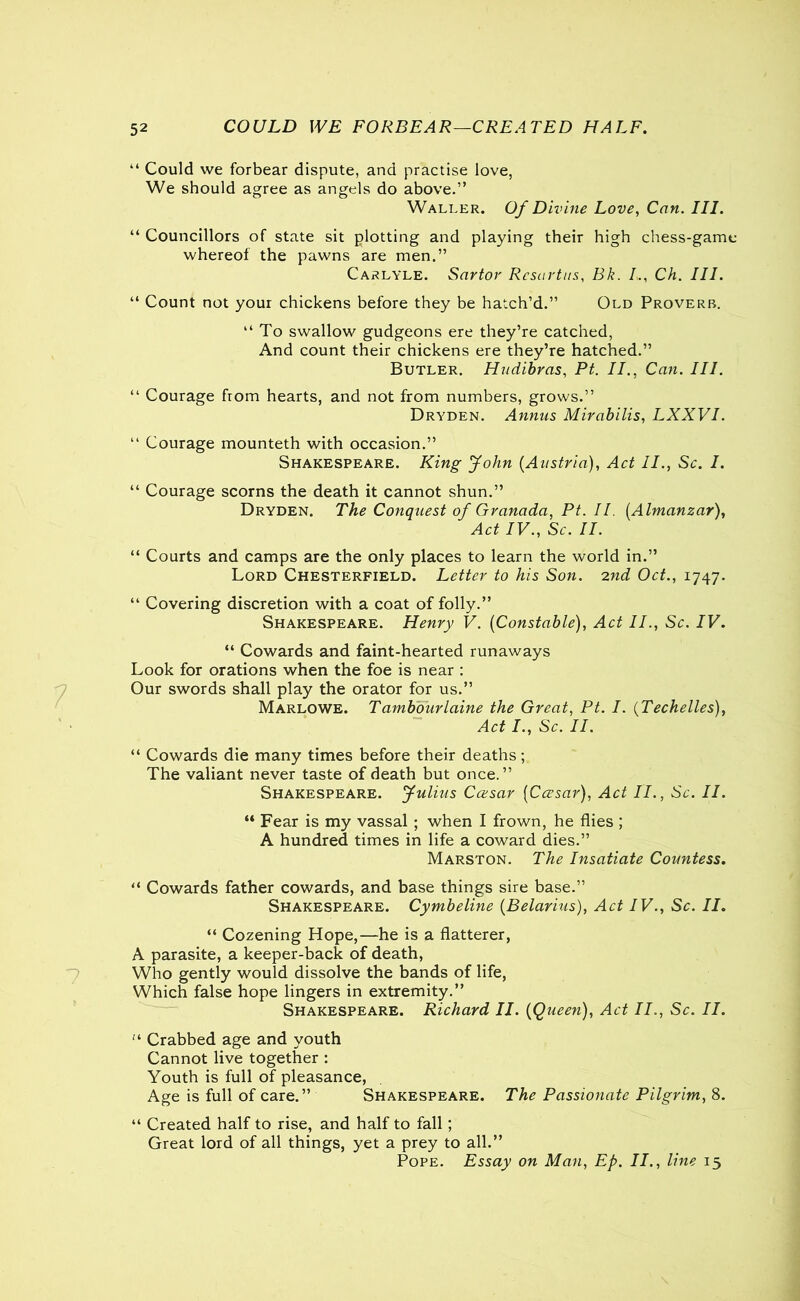 “ Could we forbear dispute, and practise love, We should agree as angels do above.” Waller. Of Divine Love, Can. III. “ Councillors of state sit plotting and playing their high chess-gam whereof the pawns are men.” Carlyle. Sartor Rcsartus, Bk. I., Ch. III. “ Count not your chickens before they be hatch’d.” Old Proverb. “ To swallow gudgeons ere they’re catched, And count their chickens ere they’re hatched.” Butler. Hudibras, Ft. II., Can. III. “ Courage from hearts, and not from numbers, grows.” Dryden. Annus Mirabilis, LXXVI. “ Courage mounteth with occasion.” Shakespeare. King John [Austria), Act II., Sc. I. “ Courage scorns the death it cannot shun.” Dryden. The Conquest of Granada, Pt. II. (Almanzar), Act IV., Sc. II. “ Courts and camps are the only places to learn the world in.” Lord Chesterfield. Letter to his Son. 2nd Oct., 1747. “ Covering discretion with a coat of folly.” Shakespeare. Henry V. (Constable), Act II., Sc. IV. “ Cowards and faint-hearted runaways Look for orations when the foe is near : Our swords shall play the orator for us.” Marlowe. Tambourlaine the Great, Pt. I. (Techelles), Act I., Sc. II. “ Cowards die many times before their deaths; The valiant never taste of death but once.” Shakespeare. Julius Ccesar [Ccesar), Act II., Sc. II. “ Fear is my vassal ; when I frown, he flies ; A hundred times in life a coward dies.” Marston. The Insatiate Countess. “ Cowards father cowards, and base things sire base.” Shakespeare. Cymbeline (Belarius), Act IV., Sc. II. “ Cozening Hope,—he is a flatterer, A parasite, a keeper-back of death, Who gently would dissolve the bands of life, Which false hope lingers in extremity.” Shakespeare. Richard II. [Queen), Act II., Sc. II. “■ Crabbed age and youth Cannot live together : Youth is full of pleasance, Age is full of care.” Shakespeare. The Passionate Pilgrim, 8. “ Created half to rise, and half to fall; Great lord of all things, yet a prey to all.” Pope. Essay on Man, Ep. II., line 15