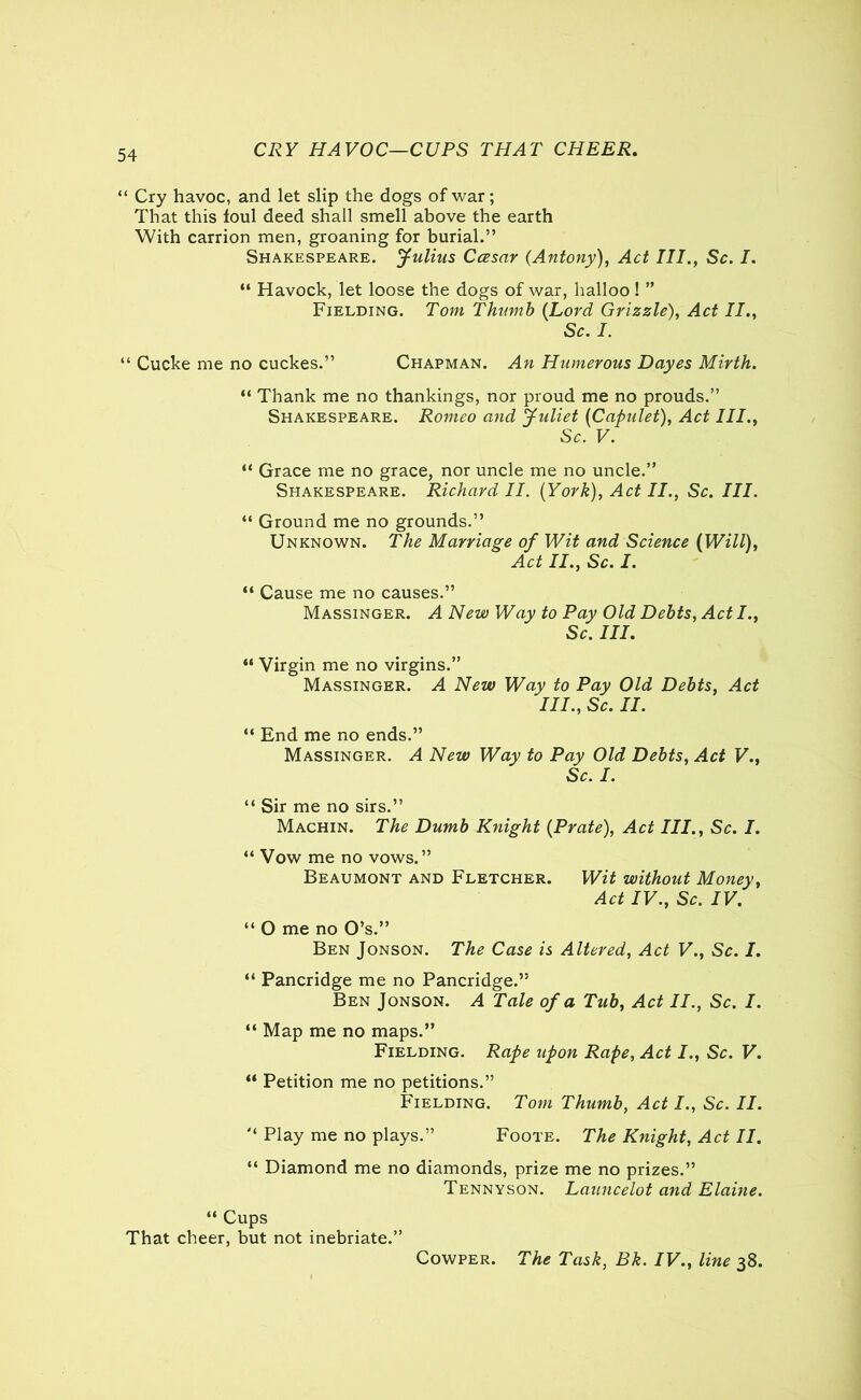 CRY HAVOC—CUPS THAT CHEER. “ Cry havoc, and let slip the dogs of war; That this foul deed shall smell above the earth With carrion men, groaning for burial.” Shakespeare. Julius Ccesar (Antony), Act III., Sc. I. “ Havock, let loose the dogs of war, halloo! ” Fielding. Tom Thumb (Lord Grizzle), Act II., Sc. I. “ Cucke me no cuckes.” Chapman. An Humerous Dayes Mirth. “ Thank me no thankings, nor proud me no prouds.” Shakespeare. Romeo and Juliet (Capulet), Act III., Sc. V. “ Grace me no grace, nor uncle me no uncle.” Shakespeare. Richard II. (York), Act II., Sc. III. “ Ground me no grounds.” Unknown. The Marriage of Wit and Science (Will), Act II., Sc. I. “ Cause me no causes.” Massinger. A New Way to Pay Old Debts, Act I., Sc. III. “ Virgin me no virgins.” Massinger. A New Way to Pay Old Debts, Act IIP, Sc. II. “ End me no ends.” Massinger. A New Way to Pay Old Debts, Act V., Sc. I. “ Sir me no sirs.” Machin. The Dumb Knight (Prate), Act III., Sc. I. “ Vow me no vows.” Beaumont and Fletcher. Wit without Money, Act IV., Sc. IV. “ O me no O’s.” Ben Jonson. The Case is Altered, Act V., Sc. I. “ Pancridge me no Pancridge.” Ben Jonson. A Tale of a Tub, Act II., Sc. I. “ Map me no maps.” Fielding. Rape upon Rape, Act I., Sc. V. “ Petition me no petitions.” Fielding. Tom Thumb, Act I., Sc. II. '* Play me no plays.” Foote. The Knight, Act II. “ Diamond me no diamonds, prize me no prizes.” Tennyson. Launcelot and Elaine. “ Cups That cheer, but not inebriate.” Cowper. The Task, Bk. IV., line 38.
