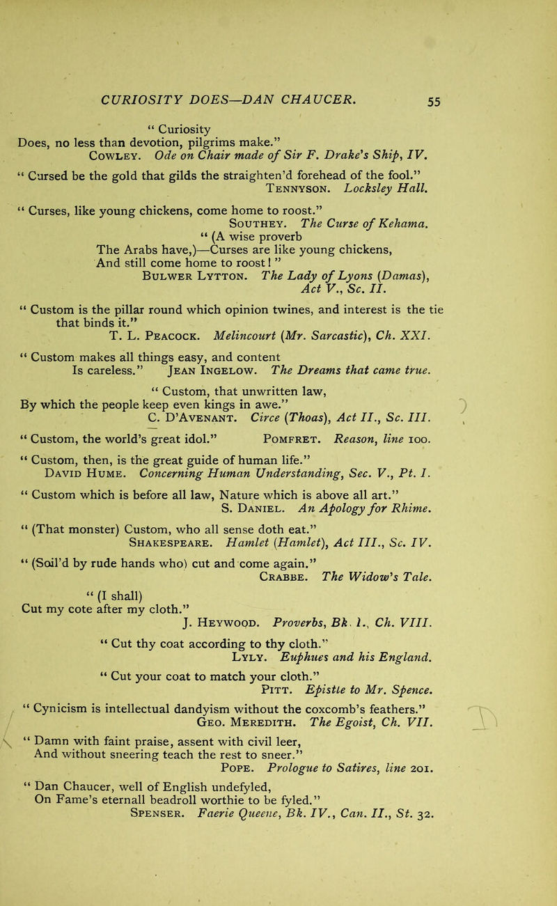 CURIOSITY DOES—DAN CHAUCER. “ Curiosity Does, no less than devotion, pilgrims make.” Cowley. Ode on Chair made of Sir F. Drake's Ship, IV. “ Cursed be the gold that gilds the straighten’d forehead of the fool.” Tennyson. Locksley Hall. “ Curses, like young chickens, come home to roost.” Southey. The Curse of Kehama. “ (A wise proverb The Arabs have,)—Curses are like young chickens, And still come home to roost! ” Bulwer Lytton. The Lady of Lyons (Damas), Act V., Sc. II. “ Custom is the pillar round which opinion twines, and interest is the tie that binds it.” T. L. Peacock. Melincourt (Mr. Sarcastic), Ch. XXI. “ Custom makes all things easy, and content Is careless.” Jean Ingelow. The Dreams that came true. “ Custom, that unwritten law, By which the people keep even kings in awe.” C. D’Avenant. Circe (Thoas), Act II., Sc. III. “ Custom, the world’s great idol.” Pomfret. Reason, line ioo. “ Custom, then, is the great guide of human life.” David Hume. Concerning Human Understanding, Sec. V., Pt. I. “ Custom which is before all law, Nature which is above all art.” S. Daniel. An Apology for Rhime. “ (That monster) Custom, who all sense doth eat.” Shakespeare. Hamlet (Hamlet), Act III., Sc. IV. “ (Soil’d by rude hands who) cut and come again.” Crabbe. The Widow's Tale. “ (I shall) Cut my cote after my cloth.” J. Heywood. Proverbs, Bk lCh. VIII. “ Cut thy coat according to thy cloth.” Lyly. Euphues and his England. “ Cut your coat to match your cloth.” Pitt. Epistle to Mr. Spence. “ Cynicism is intellectual dandyism without the coxcomb’s feathers.” Geo. Meredith. The Egoist, Ch. VII. “ Damn with faint praise, assent with civil leer, And without sneering teach the rest to sneer.” Pope. Prologue to Satires, line 201. “ Dan Chaucer, well of English undefyled, On Fame’s eternall beadroll worthie to be fyled.” Spenser. Faerie Queene, Bk. IV., Can. II., St. 32.