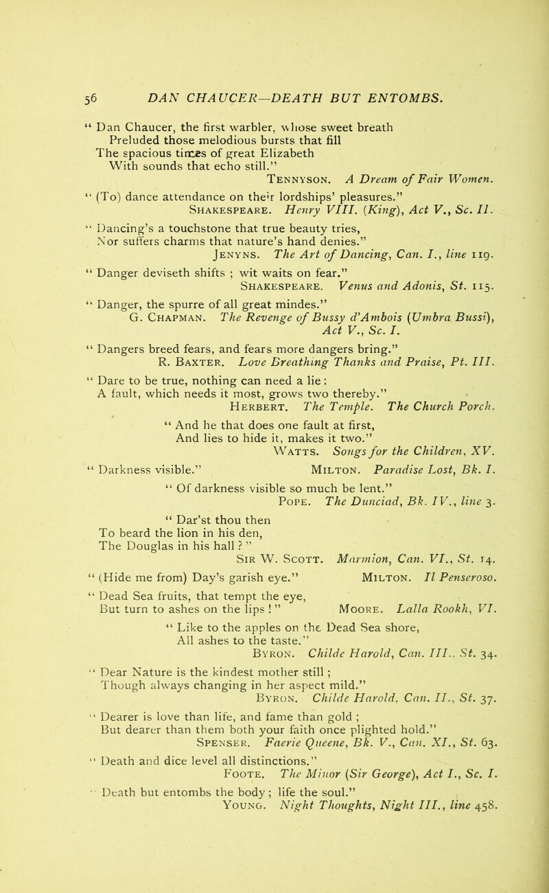 “ Dan Chaucer, the first warbler, whose sweet breath Preluded those melodious bursts that fill The spacious times of great Elizabeth With sounds that echo still.” Tennyson. A Dream of Fair Women. 44 (To) dance attendance on the<r lordships’ pleasures.” Shakespeare. Henry VIII. (King), Act V., Sc. II. 41 Dancing’s a touchstone that true beauty tries, Nor suffers charms that nature’s hand denies.” Jenyns. The Art of Dancing, Can. I., line ng. “ Danger deviseth shifts ; wit waits on fear.” Shakespeare. Venus and Adonis, St. 115. 44 Danger, the spurre of all great mindes.” G. Chapman. The Revenge of Bussy d'Amhois (Umbra Bussi), Act V., Sc. I. 44 Dangers breed fears, and fears more dangers bring.” R. Baxter. Love Breathing Thanks and Praise, Pt. III. 44 Dare to be true, nothing can need a lie: A fault, which needs it most, grows two thereby.” Herbert. The Temple. The Church Porch. “ And he that does one fault at first, And lies to hide it, makes it two.” Watts. Songs for the Children, XV. 44 Darkness visible.” Milton. Paradise Lost, Bk. I. 44 Of darkness visible so much be lent.” Pope. The Dunciad, Bk. IV., line 3. “ Dar’st thou then To beard the lion in his den, The Douglas in his hall ? ” Sir W. Scott. Marmion, Can. VI., St. T4. 44 (Hide me from) Day’s garish eye.” Milton. II Penseroso. 44 Dead Sea fruits, that tempt the eye, But turn to ashes on the lips ! ” Moore. Lalla Rookh, VI. 44 Like to the apples on the Dead Sea shore, All ashes to the taste.” Byron. Cliilde Harold, Can. III., St. 34. 44 Dear Nature is the kindest mother still ; Though always changing in her aspect mild.” Byron. Childe Harold, Can. II., St. 37. 44 Dearer is love than life, and fame than gold ; But dearer than them both your faith once plighted hold.” Spenser. Faerie Queene, Bk. V., Can. XI., St. 63. 44 Death and dice level all distinctions.” P'oote. The Minor (Sir George), Act I., Sc. I. 44 Death but entombs the body; life the soul.” Young. Night Thoughts, Night III., line 458.