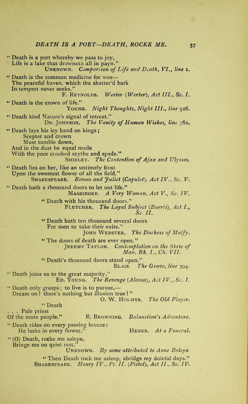DEATH IS A PORT—DEATH, ROCKE ME. “ Death is a port whereby we pass to joy, Life is a lake that drowneth all in payn.” Unknown. Comparison of Life and Death, VI., line i. “ Death is the common medicine for woe— The peaceful haven, which the shatter’d bark In tempest never seeks.” F. Reynolds. Wenter {Wenter), Act III., Sc. I. *l Death is the crown of life.” Young. Night Thoughts, Night III., line 526. Death kind Nature’s signal of retreat.” Dr. Johnson. The Vanity of Human Wishes, line 362. “ Death lays his icy hand on kings; Scepter and crown Must tumble down, And in the dust be equal made With the poor crooked scythe and spade.” Shirley. The Contention of Ajax and Ulysses. u Death lies on her, like an untimely frost Upon the sweetest flower of all the field.” Shakespeare. Romeo and Juliet (Capulet), Act IV., Sc. V. ** Death hath a thousand doors to let out life.” Massinger. A Very Woman, Act V., Sc. IV. “ Death with his thousand doors.” Fletcher. The Loyal Subject {Burris), Act I., Sc. II. “ Death hath ten thousand several doors For men to take their exits.” John Webster. The Duchess of Malfy. “ The doors of death are ever open.” Jeremy Taylor. Contemplation on the State of Man, Bk. I., Ch. VII. “ Death’s thousand doors stand open.” Blair. The Grave, line 394. ■“ Death joins us to the great majority.” Ed. Young. The Revenge {Alonso), Act IV., Sc. I. “ Death only grasps; to live is to pursue,— Dream on ! there’s nothing but illusion true! ” O. W. Holmes. The Old Player. “ Death . . . Pale priest Of the mute people.” R. Browning. Balaustion's Adventure. “ Death rides on every passing breeze: He lurks in every flower.” Heber. At a Funeral. “ (O) Death, rocke me aslepe, Bringe me on quiet rest.” Unknown. By some attributed to Anne Boleyn “ Then Death rock me asleep, abridge my doleful days.” Shakespeare. Henry IV., Pt. II. {Pistol), Act II., Sc. IV.