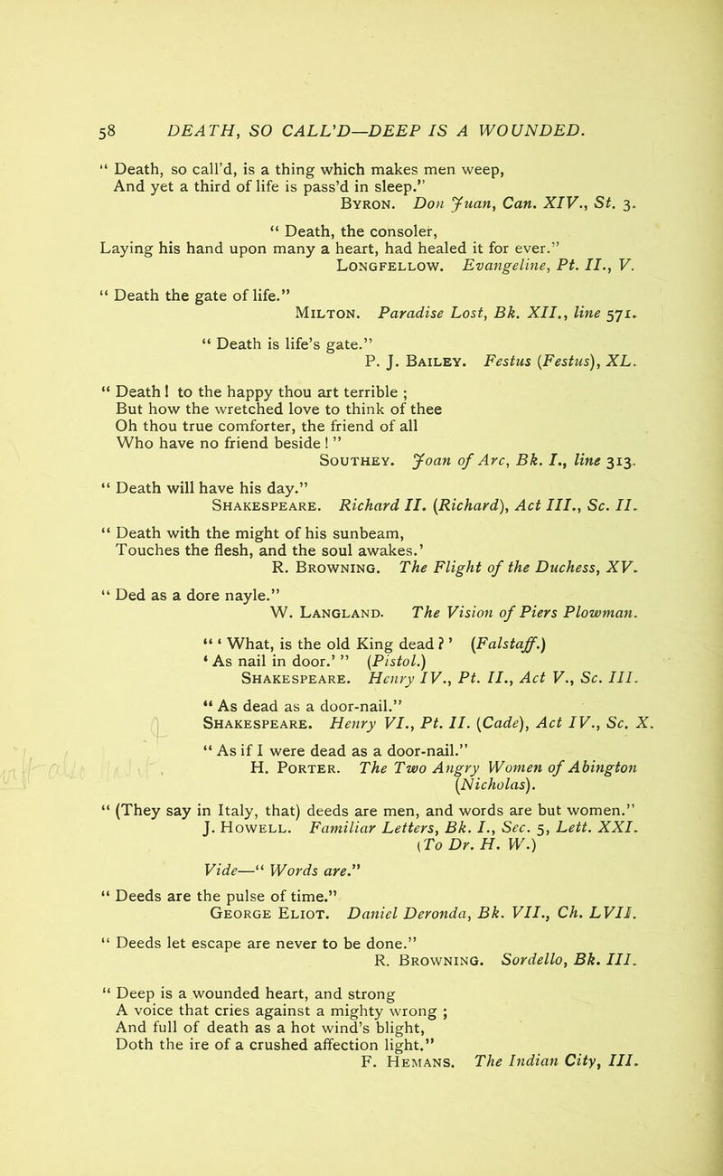 “ Death, so call’d, is a thing which makes men weep, And yet a third of life is pass’d in sleep.” Byron. Don Juan, Can. XIV., St. 3. “ Death, the consoler, Laying his hand upon many a heart, had healed it for ever.” Longfellow. Evangeline, Pt. II., V. “ Death the gate of life.” Milton. Paradise Lost, Bk. XII., line 571. “ Death is life’s gate.” P. J. Bailey. Festus (Festus), XL. “ Death! to the happy thou art terrible ; But how the wretched love to think of thee Oh thou true comforter, the friend of all Who have no friend beside ! ” Southey. Joan of Arc, Bk. I., line 313, “ Death will have his day.” Shakespeare. Richard II. (Richard), Act III., Sc. II. “ Death with the might of his sunbeam, Touches the flesh, and the soul awakes.’ R. Browning. The Flight of the Duchess, XV. “ Ded as a dore nayle.” W. Langland. The Vision of Piers Plowman. “ ‘ What, is the old King dead ? ’ (Falstajf.) 1 As nail in door.’ ” (Pistol.) Shakespeare. Henry IV., Pt. II., Act V., Sc. III. “ As dead as a door-nail.” Shakespeare. Henry VI., Pt. II. (Cade), Act IV., Sc. X. “ As if I were dead as a door-nail.” H. Porter. The Two Angry Women of Abington (Nicholas). “ (They say in Italy, that) deeds are men, and words are but women.” J. Howell. Familiar Letters, Bk. I., Sec. 5, Lett. XXI. (To Dr. H. W.) Vide—“ Words are. “ Deeds are the pulse of time.” George Eliot. Daniel Deronda, Bk. VII., Ch. LVII. “ Deeds let escape are never to be done.” R. Browning. Sordello, Bk. III. “ Deep is a wounded heart, and strong A voice that cries against a mighty wrong ; And full of death as a hot wind’s blight, Doth the ire of a crushed affection light.” F. Hemans. The Indian City, III.