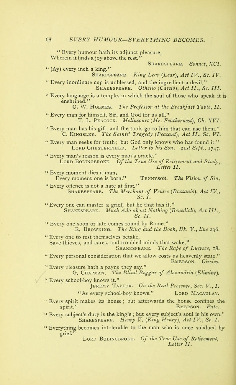 “ Every humour hath its adjunct pleasure, Wherein it finds a joy above the rest.” Shakespeare. Sonnet, XCI. “ (Ay) every inch a king.” Shakespeare. King Lear {Lear), Act IV., Sc. IV. “ Every inordinate cup is unblessed, and the ingredient a devil.” Shakespeare. Othello {Cassio), Act II., Sc. III. “ Every language is a temple, in which the soul of those who speak it is enshrined.” O. W. Holmes. The Professor at the Breakfast Table, II. “ Every man for himself, Sir, and God for us all.” T. L. Peacock. Melincourt {Mr. Feathernest), Ch. XVI. “ Every man has his gift, and the tools go to him that can use them.” C. Kingsley. The Saints' Tragedy {Peasant), Act II., Sc. VI. “ Every man seeks for truth ; but God only knows who has found it.” Lord Chesterfield. Letter to his Son. 21 st Sept., 1747. “ Every man’s reason is every man’s oracle.” Lord Bolingbroke. Of the True Use of Retirement and Study, Letter II. “ Every moment dies a man, Every moment one is born.” Tennyson. The Vision of Sin. “ Every offence is not a hate at first.” Shakespeare. The Merchant of Venice {.Bassanio), Act IV., Sc. I. “ Every one can master a grief, but he that has it.” Shakespeare. Much Ado about Nothing {Benedick), Act III., Sc. II. “ Every one soon or late comes round by Rome.” R. Browning. The Ring and the Book, Bk. V., line 296. “ Every one to rest themselves betake, Save thieves, and cares, and troubled minds that wake.” Shakespeare. The Rape of Lucrece, 18. “ Every personal consideration that we allow costs us heavenly state.” Emerson. Circles. Every pleasure hath a payne they say.” G. Chapman. The Blind Beggar of Alexandria {Elimine). “ Every school-boy knows it.” Jeremy Taylor. On the Real Presence, Sec. V., I. “As every school-boy knows.” Lord Macaulay. “ Every spirit makes its house; but afterwards the house confines the spirit.” Emerson. Fate. “ Every subject’s duty is the king’s; but every subject’s soul is his own.” Shakespeare. Henry V. {King Henry), Act IV., Sc. I. “ Everything becomes intolerable to the man who is once subdued by grief.” Lord Bolingbroke. Of the True Use of Retirement, Letter II.