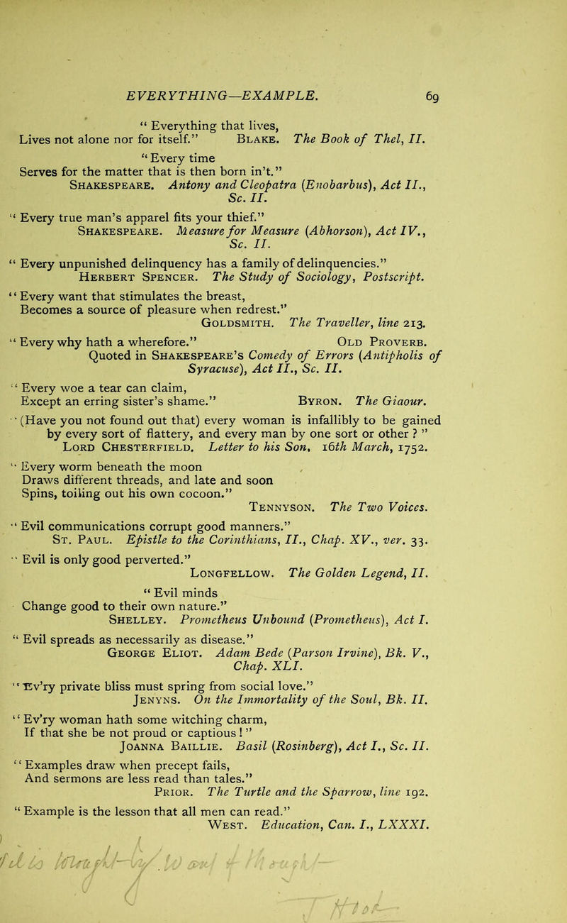 “ Everything that lives, Lives not alone nor for itself.” Blake. The Book of Thcl, II. “ Every time Serves for the matter that is then born in’t.” Shakespeare. Antony and Cleopatra {Enobarbus), Act II., Sc. II. “ Every true man’s apparel fits your thief.” Shakespeare. Measure for Measure {Abhor son), Act IV., Sc. II. “ Every unpunished delinquency has a family of delinquencies.” Herbert Spencer. The Study of Sociology, Postscript. “ Every want that stimulates the breast, Becomes a source of pleasure when redrest.” Goldsmith. The Traveller, line 213. “ Every why hath a wherefore.” Old Proverb. Quoted in Shakespeare’s Comedy of Errors {Antipholis of Syracuse), Act II., Sc. II. “ Every woe a tear can claim, Except an erring sister’s shame.” Byron. The Giaour.  (Have you not found out that) every woman is infallibly to be gained by every sort of flattery, and every man by one sort or other ? ” Lord Chesterfield. Letter to his Son, 16th March, 1752.  Every worm beneath the moon Draws different threads, and late and soon Spins, toiling out his own cocoon.” Tennyson. The Two Voices. Evil communications corrupt good manners.” St. Paul. Epistle to the Corinthians, II., Chap. XV., ver. 33. “ Evil is only good perverted.” Longfellow. The Golden Legend, II. “ Evil minds Change good to their own nature.” Shelley. Prometheus Unbound {Prometheus), Act I. “ Evil spreads as necessarily as disease.” George Eliot. Adam Bede {Parson Irvine), Bk. V., Chap. XLI. ‘'■Ev’ry private bliss must spring from social love.” Jenyns. On the Immortality of the Soul, Bk. II. “ Ev’ry woman hath some witching charm, If that she be not proud or captious ! ” Joanna Baillie. Basil {Rosinberg), Act I., Sc. II. ‘ ‘ Examples draw when precept fails, And sermons are less read than tales.” Prior. The Turtle and the Sparrow, line 192. “ Example is the lesson that all men can read.” West. Education, Can. I., LXXXI. ififU 1