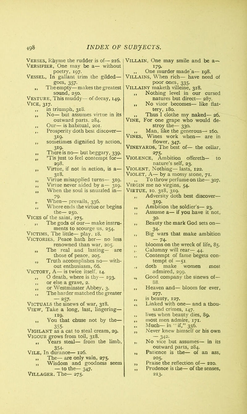 Verses, Rhyme the rudder is of—216. Versifier, One may be a— without poetry, 197. Vessel, In gallant trim the gilded— goes, 357. ,, Theempty—makes the greatest sound, 250. Vesture, This muddy— of decay, 149. Vice, 317. ,, in triumph, 318. ,, No— but assumes virtue in its outward parts, 284. ,, Our— is habitual, 201. ,, Prosperity doth best discover— 3I9- ,, sometimes dignified by action, 3*9- „ There is no— but beggary, 339. t, ’Tis just to feel contempt for— 298. ,, Virtue, if not in action, is a— 318. „ Virtue misapplied turns— 319. „ Virtue never aided by a— 319. „ When the soul is snuzzled in— 79- f. When— prevails, 336. ,, Where ends the virtue or begins the— 250. Vices of the saint, 275. ,, The gods of our— make instru- ments to scourge us, 254. Victims, The little— play, 18. Victories, Peace hath her— no less renowned than war, 205. „ The real and lasting— are those of peace, 205. ,, Truth accomplishes no— with- out enthusiasm, 66. Victory, A— is twice itself, 14. ,, O death, where is thy— 193. ,, or else a grave, 2. ,, or Westminster Abbey, 3. ,, The harder matched the greater — 257. Victuals the sinews of war, 318. View, Take a long, last, lingering— 119. ,, You that chuse not by the— 355- Vigilant as a cat to steal cream, 29. Vigour grows from toil, 318. ,, Years steal— from the limb, 354. Vile, In durance— 126. ,, The— are only vain, 275. „ Wisdom and goodness seem — to the— 347. Villager. The— 275. Villain, One may smile and be a—- 179. ,, One murder made a— 198. Villains, When rich— have need of poor ones, 335. Villainy maketh villeine, 318. ,, Nothing level in our cursed natures but direct— 287. ,, No vizor becomes— like flat- tery, 180. ,, Thus I clothe my naked— 26. Vine, For one grape who would de- stroy the— 330. ,, Man, like the generous— 160. Vines, Wines work when— are in flower, 347. Vineyards, The best of— the cellar, 275- Violence, Ambition offereth— to nature’s self, 23. Violent, Nothing— lasts, 122. Violet, A— by a mossy stone, 71. ,, To throw perfume on the—307. Virgin me no virgins, 54. Virtue, 10, 318, 319. ,, Adversity doth best discover— 3X9- „ Ambition the soldier’s— 23. ,, Assume a— if you have it not, 30- ,, Beauty the mark God sets on— 34- ,, Big wars that make ambition — 74. ,, blooms on the wreck of life, 85. Calumny will rear— 44. ,, Contempt of fame begets con- tempt of —51 ,, doth make women most admired, 299. ,, Good company the sinews of— 88. ,, Heaven and— bloom for ever, 277. „ is beauty, 127. Linked with one— and a thou- sand crimes, 147. „ lives when beauty dies, 89. „ most men admire, 171. ,, Much— in “ if,” 356. ,, Never knew himself or his own — 342. „ No vice but assumes— in its outward parts, 284. ,, Patience is the— of an ass, 205. ,, Praise the reflection of— 210. „ Prudence is the— of the senses, 213.