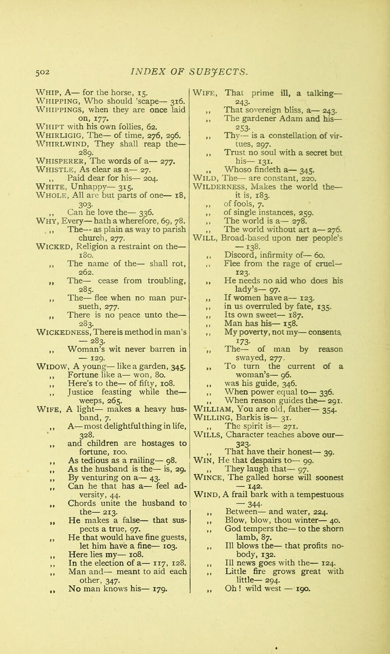 Whip, A— for the horse, 15. Whipping, Who should ’scape— 316. Whippings, when they are once laid on, 177. Whipt with his own follies, 62. Whirligig, The— of time, 276, 296. Whirlwind, They shall reap the— 289. Whisperer, The words of a— 277. Whistle, As clear as a— 27. ,, Paid dear for his— 204. White, Unhappy— 315. Whole, All are but parts of one— 18, 3°3- ,, Can he love the— 336. Why, Every—hatha wherefore, 69, 78. ,, The— as plain as way to parish church, 277. Wicked, Religion a restraint on the— 180. ,, The name of the— shall rot, 262. „ The— cease from troubling, 285. ,, The— flee when no man pur- sueth, 277. ,, There is no peace unto the— 283. Wickedness, There is method in man’s — 283. ,, Woman’s wit never barren in — 129. Widow, A young— like a garden, 345. ,, Fortune like a— won, 80. ,, Here’s to the— of fifty, 108. ,, Justice feasting while the— weeps, 265. Wife, A light— makes a heavy hus- band, 7. ,, A— most delightful thing in life, 328. „ and children are hostages to fortune, 100. ,, As tedious as a railing— 98. ,, As the husband is the— is, 29. ,, By venturing on a— 43. ,, Can he that has a— feel ad- versity, 44. ,, Chords unite the husband to the— 213. ,, He makes a false— that sus- pects a true, 97. ,, He that would have fine guests, let him have a fine— 103. ,, Here lies my— 108. ,, In the election of a— 117, 128. ,, Man and— meant to aid each other, 347. ,, No man knows his— 179. Wife, That prime ill, a talking— 243- ,, That sovereign bliss, a— 243. ,, The gardener Adam and his— 253- ,, Thy— is a constellation of vir- tues, 297. ,, Trust no soul with a secret but his— 131. ,, Whoso findeth a— 345. Wild, The— are constant, 220. Wilderness, Makes the world the— it is, 183. ,, of fools, 7. ,, of single instances, 259. ,, The world is a— 278. ,, The world without art a— 276. Will, Broad-based upon ner people’s —138. ,, Discord, infirmity of— 60. ,, Flee from the rage of cruel— 123. ,, He needs no aid who does his lady’s— 97. ,, If women have a— 123. ,, in us overruled by fate, 135. ,, Its own sweet— 187. ,, Man has his— 158. ,, My poverty, not my— consents, I73- ,, The— of man by reason swayed, 277. ,, To turn the current of a woman’s— 96. ,, was his guide, 346. ,, When power equal to— 336. ,, When reason guides the— 291. William, You are old, father— 354. Willing, Barkis is— 31. ,, The spirit is— 271. Wills, Character teaches above our— 323- ,, That have their honest— 39. Win, He that despairs to— 99. ,, They laugh that— 97. Wince, The galled horse will soonest — 142. Wind, A frail bark with a tempestuous — 344- ,, Between— and water, 224. ,, Blow, blow, thou winter— 40. ,, God tempers the— to the shorn lamb, 87. ,, 111 blows the— that profits no- body, 132. ,, 111 news goes with the— 124. ,, Little fire grows great with little— 294. ,, Oh ! wild west — 190.