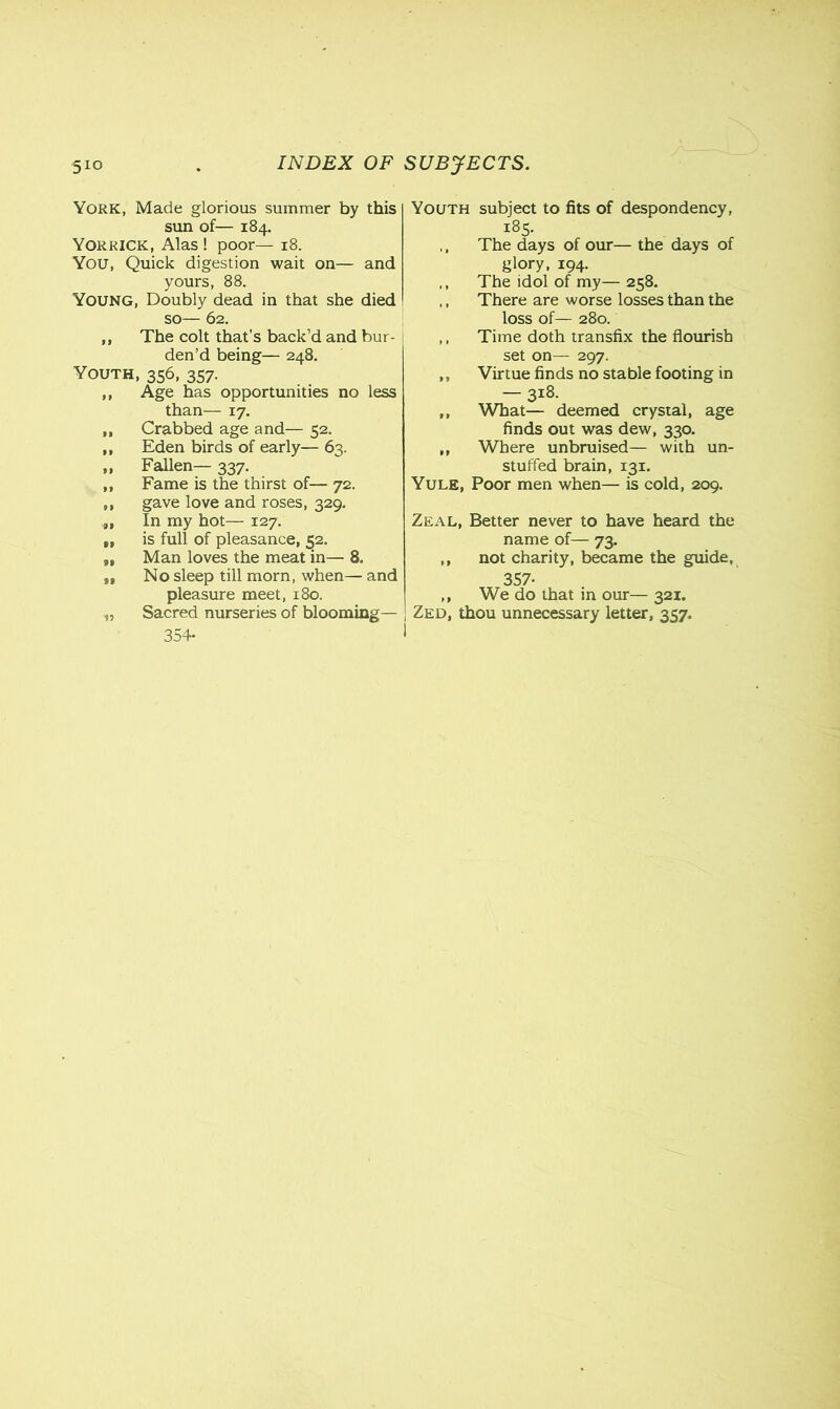 York, Made glorious summer by this sun of— 184. Yorkick, Alas ! poor— 18. You, Quick digestion wait on— and yours, 88. Young, Doubly dead in that she died so— 62. ,, The colt that’s back’d and bur- den’d being— 248. Youth, 356, 357. „ Age has opportunities no less than— 17. ,, Crabbed age and— 52. ,, Eden birds of early— 63. „ Fallen— 337. ,, Fame is the thirst of— 72. ,, gave love and roses, 329. In my hot— 127. „ is full of pleasance, 52. „ Man loves the meat in— 8. „ No sleep till morn, when— and pleasure meet, 180. „ Sacred nurseries of blooming— 354- Youth subject to fits of despondency, 185. ,, The days of our— the days of glory, 194. ,, The idol of my—258. ,, There are worse losses than the loss of— 280. ,, Time doth transfix the flourish set on— 297. „ Virtue finds no stable footing in — 318. ,, What— deemed crystal, age finds out was dew, 330. ,, Where unbruised— with un- stuffed brain, 131. Yule, Poor men when— is cold, 209. Zeal, Better never to have heard the name of— 73. ,, not charity, became the guide, 357- ,, We do that in our— 321. Zed, thou unnecessary letter, 357.