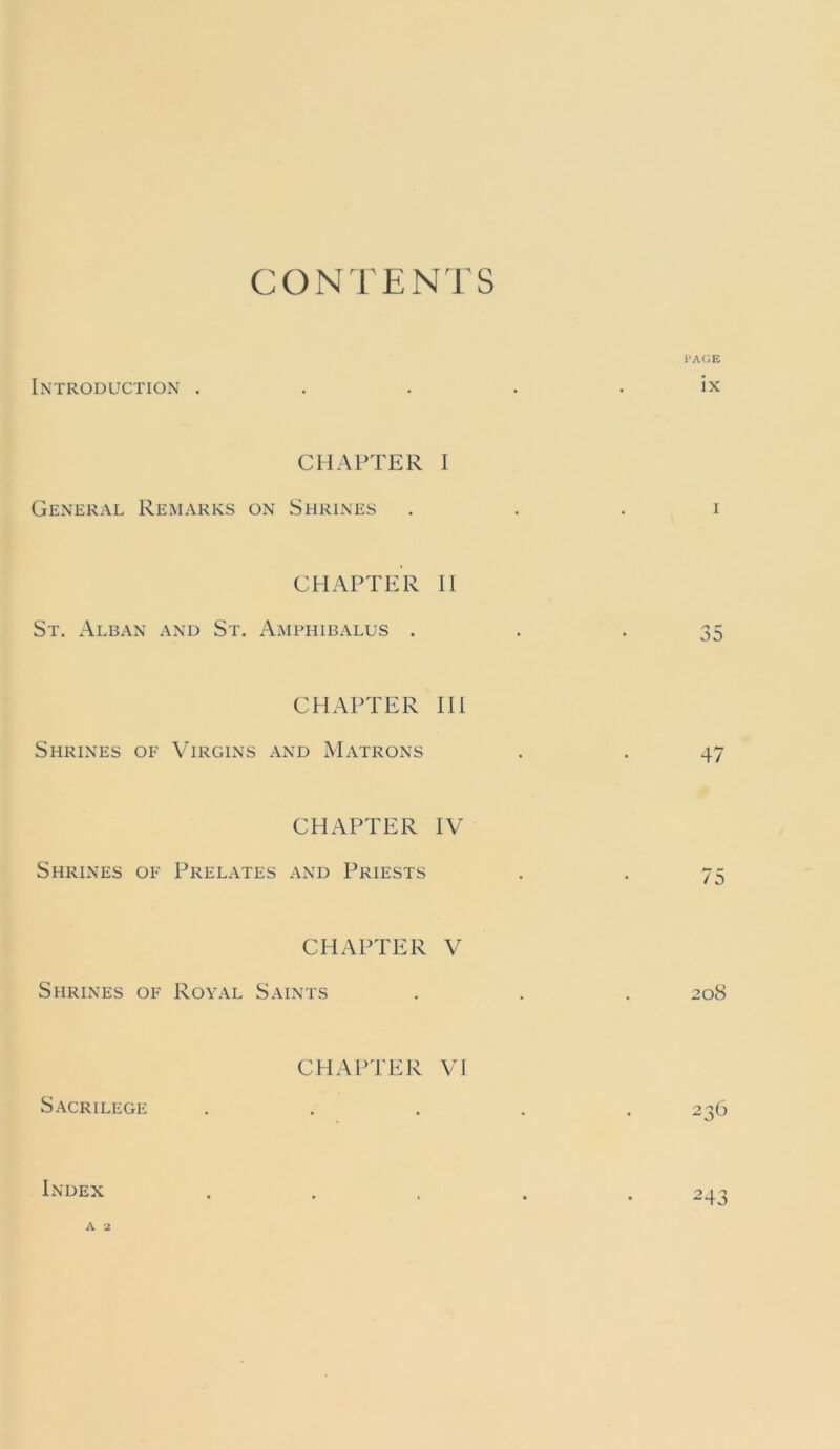 CONTENTS I’AGE Introduction . . . . . ix CHAPTER 1 General Remarks on Shrines , . . i CHAPTER II St. Alban and St. Amphibalus . . -35 CHAPTER HI Shrines of Virgins and Matrons . . 47 CHAPTER IV Shrines of Prelates and Priests . . 75 CHAPTER V Shrines of Royal Saints . . . 208 CHAPTER VI Sacrilege . . . . .236 Index ..... 243 A 2