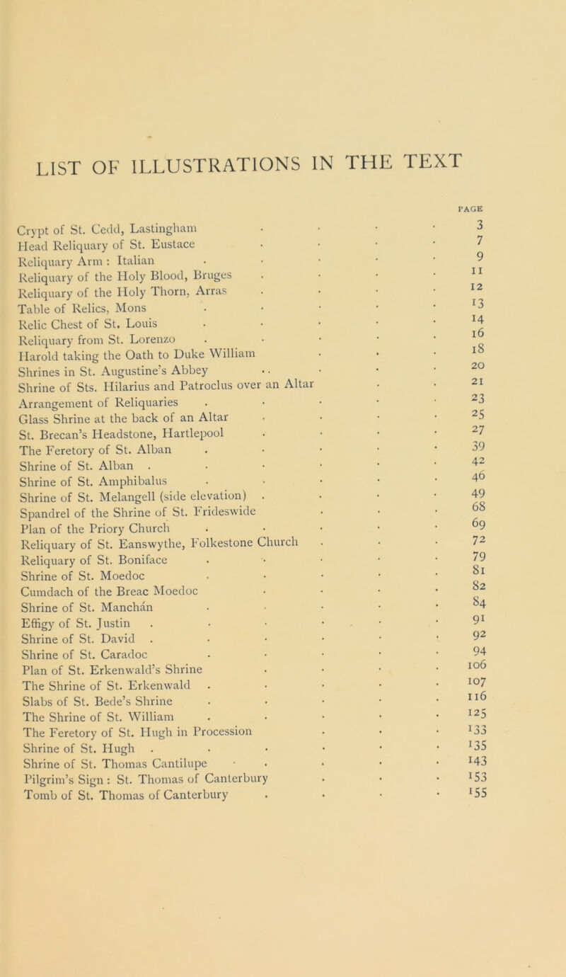 LIST OF ILLUSTRATIONS IN THE TEXT Crypt of St. Cedd, Lastinghani Head Reliquary of St. Eustace Reliquary Arm : Italian Reliquary of the Holy Blood, Bruges Reliquary of the Holy Thorn, Arras Table of Relics, Mons Relic Chest of St. Louis Reliquary from St. Lorenzo Harold taking the Oath to Duke William Shrines in St. Augustine’s Abbey Shrine of Sts. Hilarius and Patroclus over an Altar Arrangement of Reliquaries Glass Shrine at the back of an Altar St. Brecan’s Headstone, Hartlepool The Feretory of St. Alban Shrine of St. Alban Shrine of St. Amphibalus Shrine of St. Melangell (side elevation) Spandrel of the Shrine of St. k rideswide Plan of the Priory Church Reliquary of St. Eanswythe, kolkestone Church Reliquary of St. Boniface Shrine of St. Moedoc Cumdach of the Breac Moedoc Shrine of St. Manchan Effigy of St. Justin Shrine of St. David Shrine of St. Caradoc Plan of St. Erkenwald’s Shrine The Shrine of St. Erkenwald Slabs of St. Bede’s Shrine The Shrine of St. William The Feretory of St. Hugh in Procession Shrine of St. Hugh Shrine of St. Thomas Cantilupe Pilgrim’s Sign : St. Thomas of Canterbury Tomb of St. Thomas of Canterbury PAGE 3 7 9 11 12 13 14 i6 i8 20 21 23 25 27 39 42 46 49 68 69 72 79 81 82 84 91 92 94 106 107 116 125 133 135 143 153 155