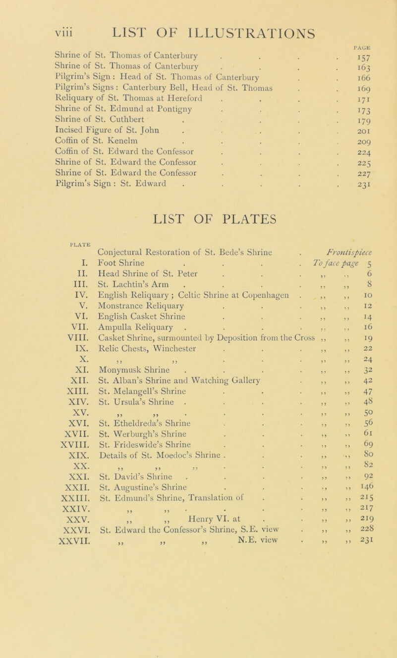Vlll LIST OF ILLUSTRATIONS PAGE Shrine of St. Thomas of Canterbury . . . .157 Shrine of St. Thomas of Canterbury . . . .163 Pilgrim’s Sign : Head of St. Thomas of Canterbury . .166 Pilgrim’s Signs: Canterbury Bell, Head of St. Thomas . . 169 Reliquary of St. Thomas at Hereford . . . .171 Shrine of St. Edmund at Pontigny . . . • H3 Shrine of St. Cuthbert . . , .179 Incised Figure of St. John ..... 201 Coffin of St. Kenelm ..... 209 Coffin of St. Pklward the Confessor .... 224 Shrine of St. Edward the Confessor .... 225 Shrine of St. Edward the Confessor .... 227 Pilgrim’s Sign; St. Edward . . . . .231 LIST OF PLATES PLATE I. II. HI. IV. V. VI. VII. VHI. IX. X. XI. XII. XHI. XIV, XV. XVI. XVII. XVHI. XIX. XX. XXL XXII. XXHI. XXIV. XXV. XXVI. XXVII. Conjectural Restoration of St, Bede’s Shrine Foot Shrine Head Shrine of St. Peter St. Lachtin’s Arm English Reliquary ; Celtic Shrine at Copenhagen Monstrance Relicpiary English Casket Shrine Ampulla Reliquary Casket Shrine, surmounted by Deposition from the Cross Relic Chests, Winchester Frontispiece To face page 5 ,, 6 } 5 8 10 12 14 16 19 22 )) > j Monymusk Shrine St. Alban’s Shrine and Watching Gallery St. Melangell’s Shrine St. Ursula’s Shrine >5 St. Etheldreda’s Shrine St. Werburgh’s Shrine St. P'rideswide’s Shrine Details of St. Moedoc’s Shrine . 5 > >3 J 3 St. David’s Shrine St, Augustine’s Shrine St. Edmund’s Shrine, Translation of ,, ,, Plenry VI. at St. Edward the Confessor’s Shrine, S.E. view N.E. view 5 'i 5 > ) ) ? » J ) 3 3 ) 3 3 3 3 3 3 3 3 3 3 3 3 3 3 5 3 3 3 3 3 3 3 3 3 3 3 3 3 3 5 3 3 5 5 3 3 3 3 3 ' 5 3 3 5 5 3 3 3 3 3 3 3 3 5 3 3 3 24 32 42 47 48 50 56 61 69 80 82 92 146 215 217 219 228 231