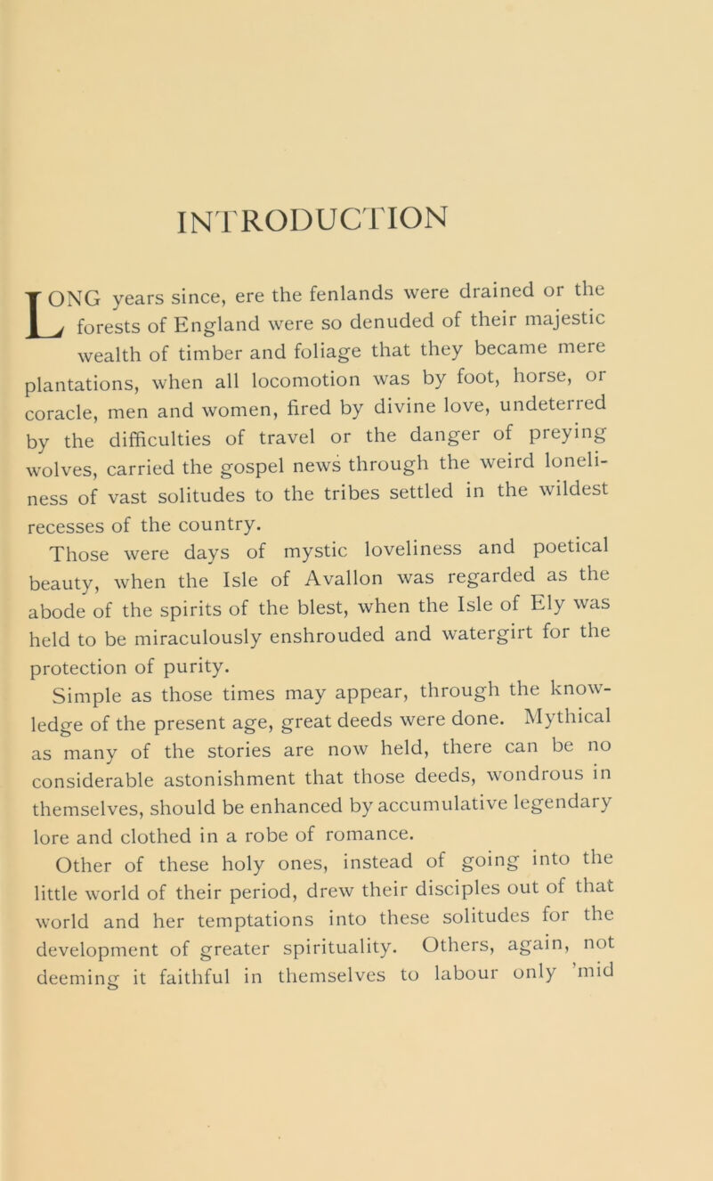 INTRODUCTION Long years since, ere the fenlands were drained or the ^ forests of England were so denuded of their majestic wealth of timber and foliage that they became mere plantations, when all locomotion was by foot, horse, or coracle, men and women, fired by divine love, undeterred by the difficulties of travel or the danger of preying wolves, carried the gospel news through the weird loneli- ness of vast solitudes to the tribes settled in the wildest recesses of the country. Those were days of mystic loveliness and poetical beauty, when the Isle of Avallon was regarded as the abode of the spirits of the blest, when the Isle of Ely was held to be miraculously enshrouded and watergirt for the protection of purity. Simple as those times may appear, through the know- ledge of the present age, great deeds were done. Mythical as many of the stories are now held, there can be no considerable astonishment that those deeds, wondrous in themselves, should be enhanced by accumulative legendary lore and clothed in a robe of romance. Other of these holy ones, instead of going into the little world of their period, drew their disciples out of that world and her temptations into these solitudes for the development of greater spirituality. Others, again, not deeminij it faithful in themselves to labour only mid