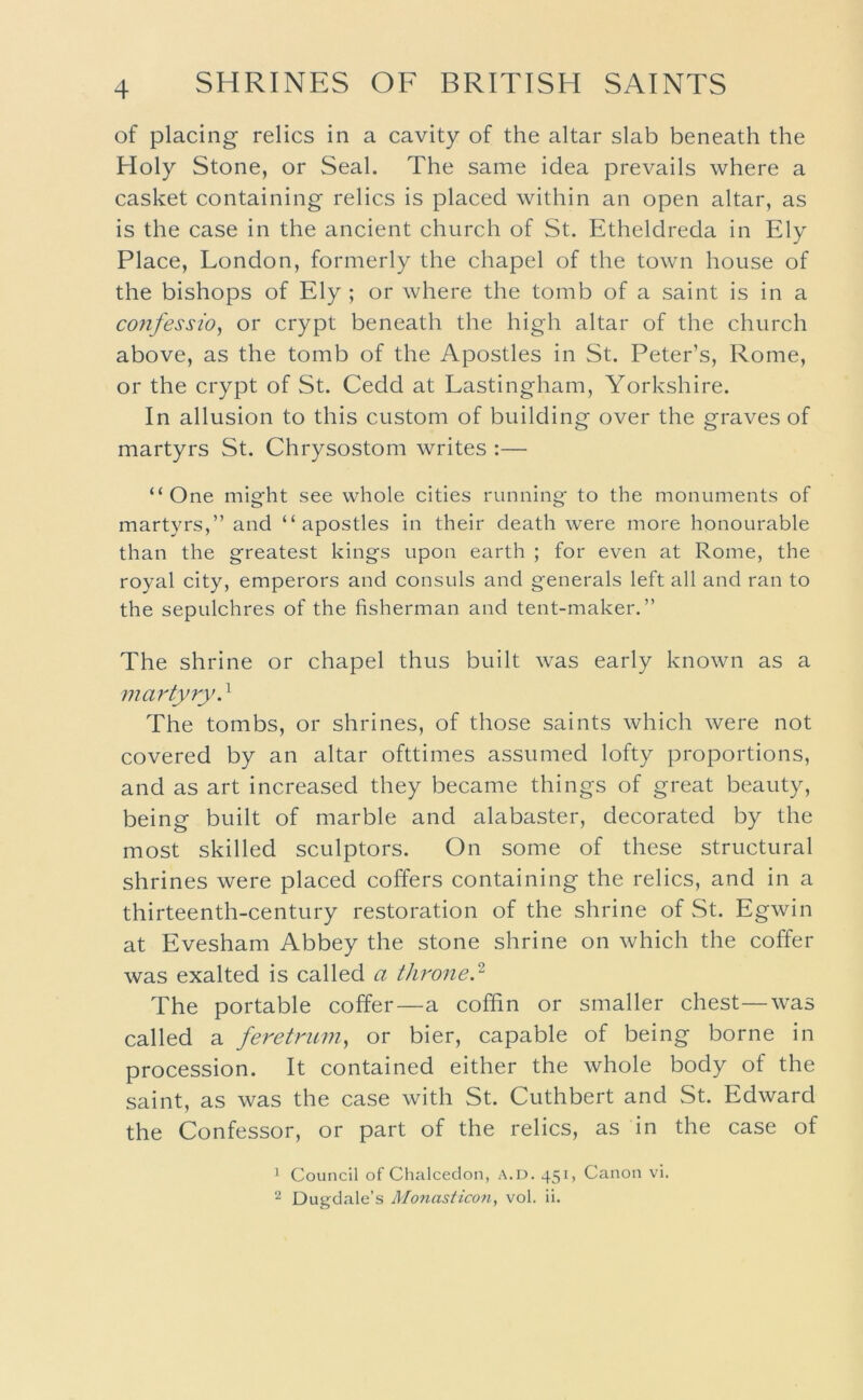 4 of placing- relics in a cavity of the altar slab beneath the Holy Stone, or Seal. The same idea prevails where a casket containing relics is placed within an open altar, as is the case in the ancient church of St. Etheldreda in Ely Place, London, formerly the chapel of the town house of the bishops of Ely ; or where the tomb of a saint is in a coJtfessio, or crypt beneath the high altar of the church above, as the tomb of the Apostles in St. Peter’s, Rome, or the crypt of St. Cedd at Lastingham, Yorkshire. In allusion to this custom of building over the graves of martyrs St. Chrysostom writes :— “One might see whole cities running to the monuments of martyrs,” and “apostles in their death were more honourable than the greatest kings upon earth ; for even at Rome, the royal city, emperors and consuls and generals left all and ran to the sepulchres of the fisherman and tent-maker.” The shrine or chapel thus built was early known as a martyry.^ The tombs, or shrines, of those saints which were not covered by an altar ofttimes assumed lofty proportions, and as art increased they became things of great beauty, being built of marble and alabaster, decorated by the most skilled sculptors. On some of these structural shrines were placed coffers containing the relics, and in a thirteenth-century restoration of the shrine of St. Egwin at Evesham Abbey the stone shrine on which the coffer was exalted is called a throned The portable coffer—a coffin or smaller chest—was called a feretnim, or bier, capable of being borne in procession. It contained either the whole body of the saint, as was the case with St. Cuthbert and St. Edward the Confessor, or part of the relics, as in the case of ’ Council of Chalceclon, A.D. 451, Canon vi.