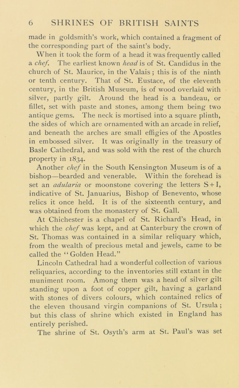 made in goldsmith’s work, which contained a fragment of the corresponding part of the saint’s body. When it took the form of a head it was frequently called a chef. The earliest known head is of St. Candidus in the church of St. Maurice, in the Valais ; this is of the ninth or tenth century. That of St. Eustace, of the eleventh century, in the British Museum, is of wood overlaid with silver, partly gilt. Around the head is a bandeau, or fillet, set with paste and stones, among them being two antique gems. The neck is mortised into a square plinth, the sides of which are ornamented with an arcade in relief, and beneath the arches are small effigies of the Apostles in embossed silver. It was originally in the treasury of Basle Cathedral, and was sold with the rest of the church property in 1834. Another chef in the South Kensington Museum is of a bishop—bearded and venerable. Within the forehead is set an adularia or moonstone covering the letters S + I, indicative of St. Januarius, Bishop of Benevento, whose relics it once held. It is of the sixteenth century, and was obtained from the monastery of St. Gall. At Chichester is a chapel of St. Richard’s Head, in which the chef was kept, and at Canterbury the crown of St. Thomas was contained in a similar reliquary which, from the wealth of precious metal and jewels, came to be called the “Golden Head.” Lincoln Cathedral had a wonderful collection of various reliquaries, according to the inventories still extant in the muniment room. Among them was a head of silver gilt standing upon a foot of copper gilt, having a garland with stones of divers colours, which contained relics of the eleven thousand virgin companions of St. Ursula ; but this class of shrine which existed in England has entirely perished. The shrine of St. Osyth’s arm at St. Paul’s was set