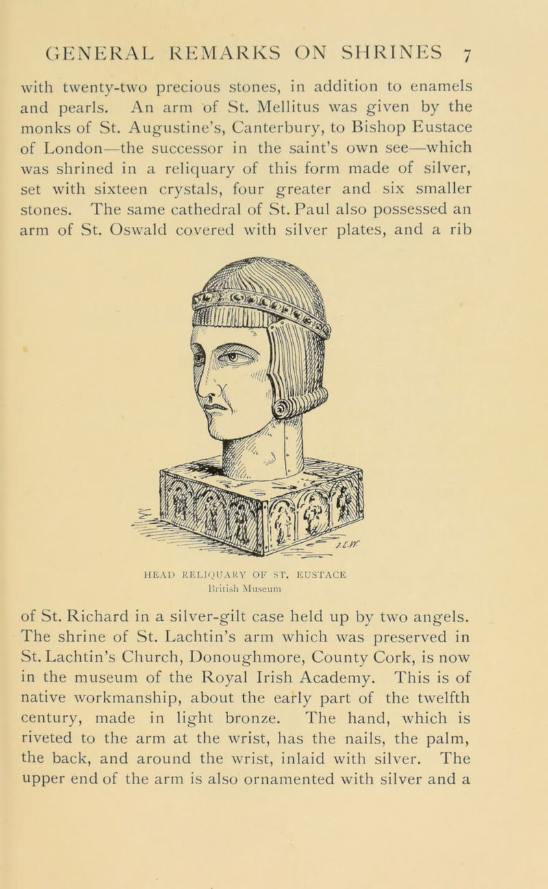 with twenty-two precious stones, in addition to enamels and pearls. An arm of St. Mellitus was given by the monks of St. Augustine’s, Canterbury, to Bishop Eustace of London—the successor in the saint’s own see—which was shrined in a reliquary of this form made of silver, set with sixteen crystals, four greater and six smaller stones. The same cathedral of St. Paul also possessed an arm of St. Oswald covered with silver plates, and a rib HEAT) RELUJUAKY OF ST, EUSTACE liiitisli Museum of St. Richard in a silver-gilt case held up by two angels. The shrine of St. Lachtin’s arm which was preserved in St. Lachtin’s Church, Donoughmore, County Cork, is now in the museum of the Royal Irish Academy. This is of native workmanship, about the early part of the twelfth century, made in light bronze. The hand, which is riveted to the arm at the wrist, has the nails, the palm, the back, and around the wrist, inlaid with silver. The upper end of the arm is also ornamented with silver and a