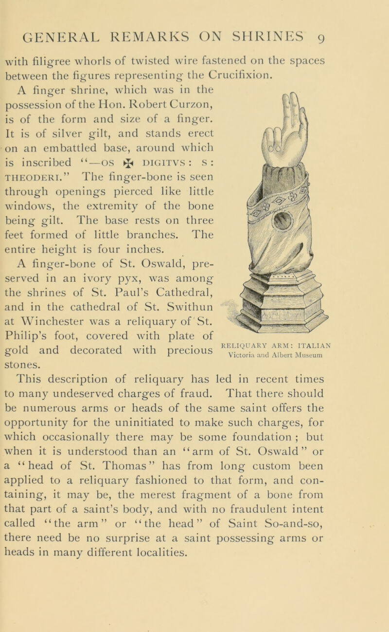 with filigree whorls of twisted wire fastened on the spaces between the figures representing the Crucifixion. A finger shrine, which was in the possession of the Hon. Robert Curzon, is of the form and size of a finger. It is of silver gilt, and stands erect on an embattled base, around which is inscribed “—os digitvs : s : THEODERi.” The finger-bone is seen through openings pierced like little windows, the extremity of the bone being gilt. The base rests on three feet formed of little branches. The entire height is four inches. A finger-bone of St. Oswald, pre- served in an ivory pyx, was among the shrines of St. Paul’s Cathedral, and in the cathedral of St. Swithun at Winchester was a reliquary of'St. Philip’s foot, covered with plate of gold and decorated with precious stones. This description of reliquary has led in recent times to many undeserved charges of fraud. That there should be numerous arms or heads of the same saint offers the opportunity for the uninitiated to make such charges, for which occasionally there may be some foundation ; but when it is understood than an “arm of St. Oswald” or a “head of .St. Thomas” has from long custom been applied to a reliquary fashioned to that form, and con- taining, it may be, the merest fragment of a bone from that part of a saint’s body, and with no fraudulent intent called “the arm” or “the head” of Saint So-and-so, there need be no surprise at a saint possessing arms or heads in many different localities. RELIQUARY ARM: ITALIAN victoria and Albert Museum