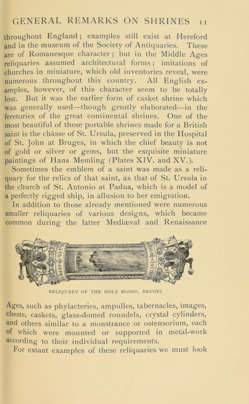 throughout England; examples still exist at Hereford and in the museum of the Society of Antiquaries. These are of Romanesque character ; but in the Middle Ages reliquaries assumed architectural forms; imitations of churches in miniature, which old inventories reveal, were numerous throughout this country. All English ex- amples, however, of this character seem to be totally lost. But it was the earlier form of casket shrine which was generally used—though greatly elaborated—in the feretories of the great continental shrines. One of the most beautiful of these portable shrines made for a British saint is the chasse of St. Ursula, preserved in the Hospital of St. John at Bruges, in which the chief beauty is not of gold or silver or gems, but the exquisite miniature paintings of Hans Memling (Plates XIV. and XV.). Sometimes the emblem of a saint was made as a reli- quary for the relics of that saint, as that of St. Ursula in the church of St. Antonio at Padua, which is a model of a perfectly rigged ship, in allusion to her emigration. In addition to those already mentioned were numerous smaller reliquaries of various designs, which became common during the latter Mediaeval and Renaissance RELIQUARY OF THE HOLY BLOOD, BRUGES Ages, such as phylacteries, ampulles, tabernacles, images, chests, caskets, glass-domed roundels, crystal cylinders, and others similar to a monstrance or ostensorium, each of which were mounted or supported in metal-work according to their individual requirements. For extant examples of these reliquaries we must look