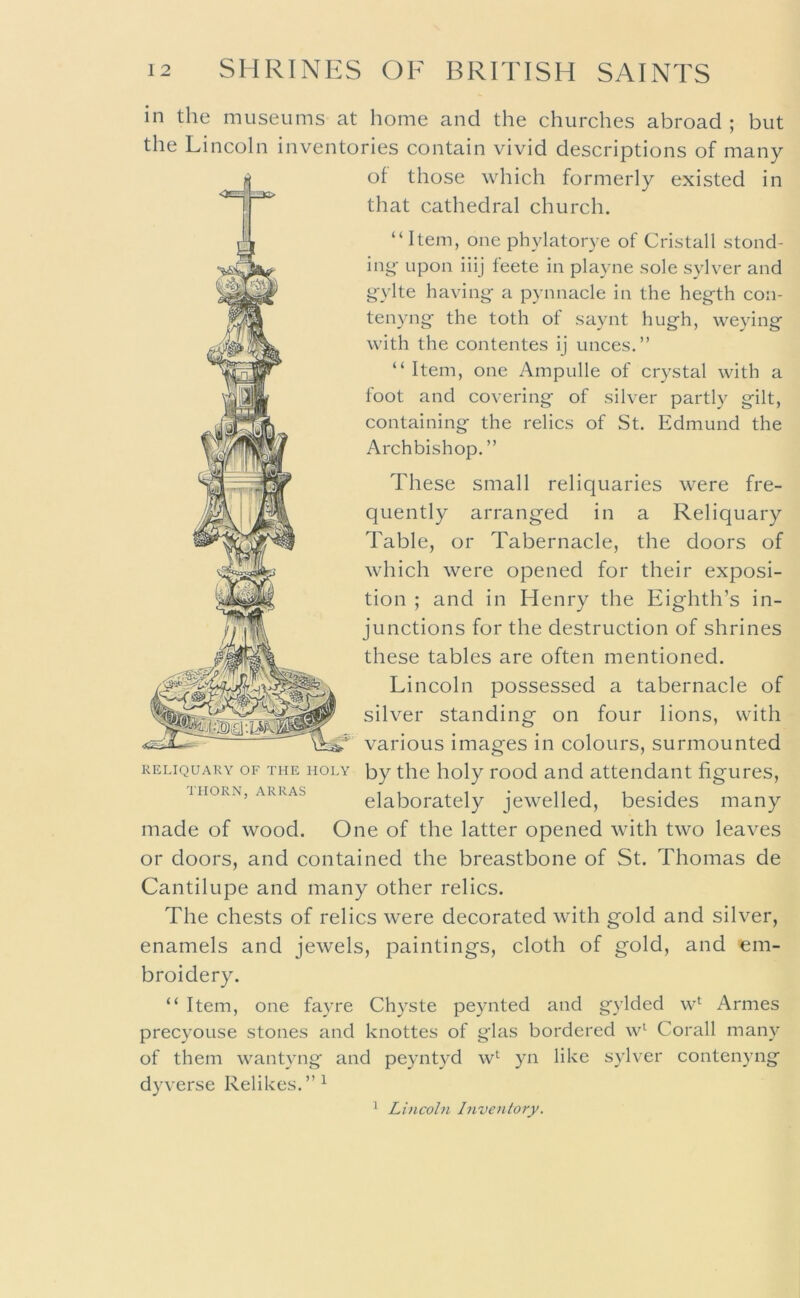 in the museums at home and the churches abroad ; but the Lincoln inventories contain vivid descriptions of many of those which formerly existed in that cathedral church. “Item, one phylatorye of Cristall stond- ing‘ upon iiij leete in playne sole sylver and gylte having- a pynnacle in the hegth con- tenyng the toth of saynt hugh, weying with the contentes ij unces.” “ Item, one Ampulle of crystal with a foot and covering of silver partly gilt, containing the relics of St. Edmund the Archbishop. ” These small reliquaries were fre- quently arranged in a Reliquary Table, or Tabernacle, the doors of which were opened for their exposi- tion ; and in Henry the Eighth’s in- junctions for the destruction of shrines these tables are often mentioned. Lincoln possessed a tabernacle of silver standing on four lions, with various images in colours, surmounted RELIQUARY OF THE HOLY by the lioly Lood aiid attendant figures, IIIORN. ARRAS ii a, ^ i '.-3 elaborately jewelled, besides many made of wood. One of the latter opened with two leaves or doors, and contained the breastbone of St. Thomas de Cantilupe and many other relics. The chests of relics were decorated with gold and silver, enamels and jewels, paintings, cloth of gold, and em- broidery. “ Item, one fayre Chyste peynted and gylded w*^ Armes precyouse stones and knottes of glas bordered w^ Corall many of them wantyng and peyntyd w*^ yn like sylver contenyng dyverse Relikes. ^ Lincoln Inventory.