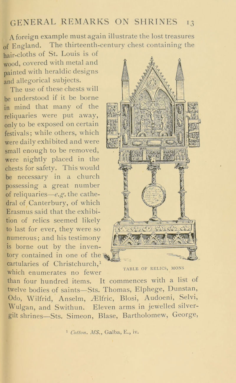 A foreign example must again illustrate the lost treasures of England. The thirteenth-century chest containing the hair-cloths of St. Louis is of wood, covered with metal and painted with heraldic designs and allegorical subjects. The use of these chests will be understood if it be borne in mind that many of the reliquaries were put away, only to be exposed on certain festivals; while others, which were daily exhibited and were small enough to be removed, were nightly placed in the chests for safety. This would be necessary in a church possessing a great number of reliquaries—the cathe- dral of Canterbury, of which Erasmus said that the exhibi- tion of relics seemed likely to last for ever, they were so numerous; and his testimony is borne out by the inven- tory contained in one of the cartularies of Christchurch,^ which enumerates no fewer than four hundred items. It TABLE OF RELICS, MONS commences with a list of twelve bodies of saints—Sts. Thomas, Elphege, Dunstan, Oclo, Wilfrid, Anselm, ^Ifric, Blosi, Audoeni, Selvi, Wulgan, and Swithun. Eleven arms in jewelled silver- gilt shrines—Sts. Simeon, Blase, Bartholomew, George, ^ Cotton. MS., Galba, E., iv.