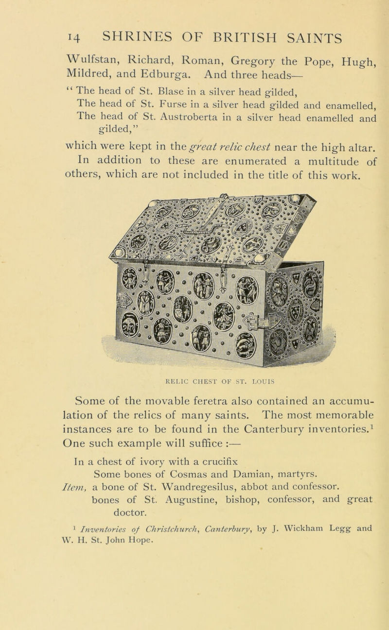 Wulfstan, Richard, Roman, Gregory the Pope, Hugh, Mildred, and Edburga. And three heads— “ The head of St. Blase in a silver head gilded, The head of St. Furse in a silver head gilded and enamelled, The head of St. Austroberta in a silver head enamelled and gilded,” which were kept in thegreaJ relic chest near the high altar. In addition to these are enumerated a multitude of others, which are not included in the title of this work. Kicnc CHEST OF ST. I-OUIS Some of the movable feretra also contained an accumu- lation of the relics of many saints. The most memorable instances are to be found in the Canterbury inventories.^ One such example will suffice :— In a chest of ivory with a crucifix Some bones of Cosmas and Damian, martyrs. Item, a bone of St. Wandregesilus, abbot and confessor. bones of St. Augustine, bishop, confessor, and great doctor. ^ Inventories of Christchurch^ Canterbury, by J. Wickham Legg and W. H. St. John Hope.