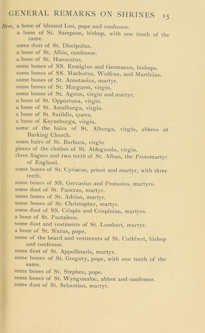 Item^ a bone of blessed Leo, pope and confessor. a bone of St. Sampson, bishop, with one tooth of the same. some dust of St. Discipulus. a bone of St. Albin, confessor, a bone of St. Honoratus. some bones of SS. Remigius and Germanus, bishops. some bones of SS. Machutiis, Wulfran, and Martinian. some bones of St. Anastasius, martyr. some bones of St. Margaret, virgin. some bones ot St. Agnus, virgin and martyr. a bone of St. Opportuna, virgin. a bone ot St. Amalburga, virgin. a bone of St. Satildis, queen. a bone of Keyneburga, virgin. some of the hairs of St. Alburga, virgin, abbess of Barking Church. some hairs of St. Barbara, virgin, pieces of the clothes of St. Aldegunda, virgin, three fingers and two teeth of St. Alban, the Protomartyr of England. some bones of St. Cyriacus, priest and martyr, with three teeth. some bones of SS. Gervasius and Protasius, martyrs. some dust of St, Pancras, martyr. some bones of St. Adrian, martyr. some bones of St. Christopher, mart}'!'. some dust of SS. Crispin and Crispinian, martyrs. a bone of St. Pantaleon. some dust and vestments of St. Lambert, martyr, a bone of St. Sixtus, pope. some ot the beard and vestments of St. Cuthbert, bishop and confessor. some dust of St. Appollinaris, martyr. some bones of St. Gregory, pope, with one tooth of the same. some bones of St. Stephen, pope. some bones of St. Wyngunaloc, abbot and confessor. some dust of St. Sebastian, martyr.