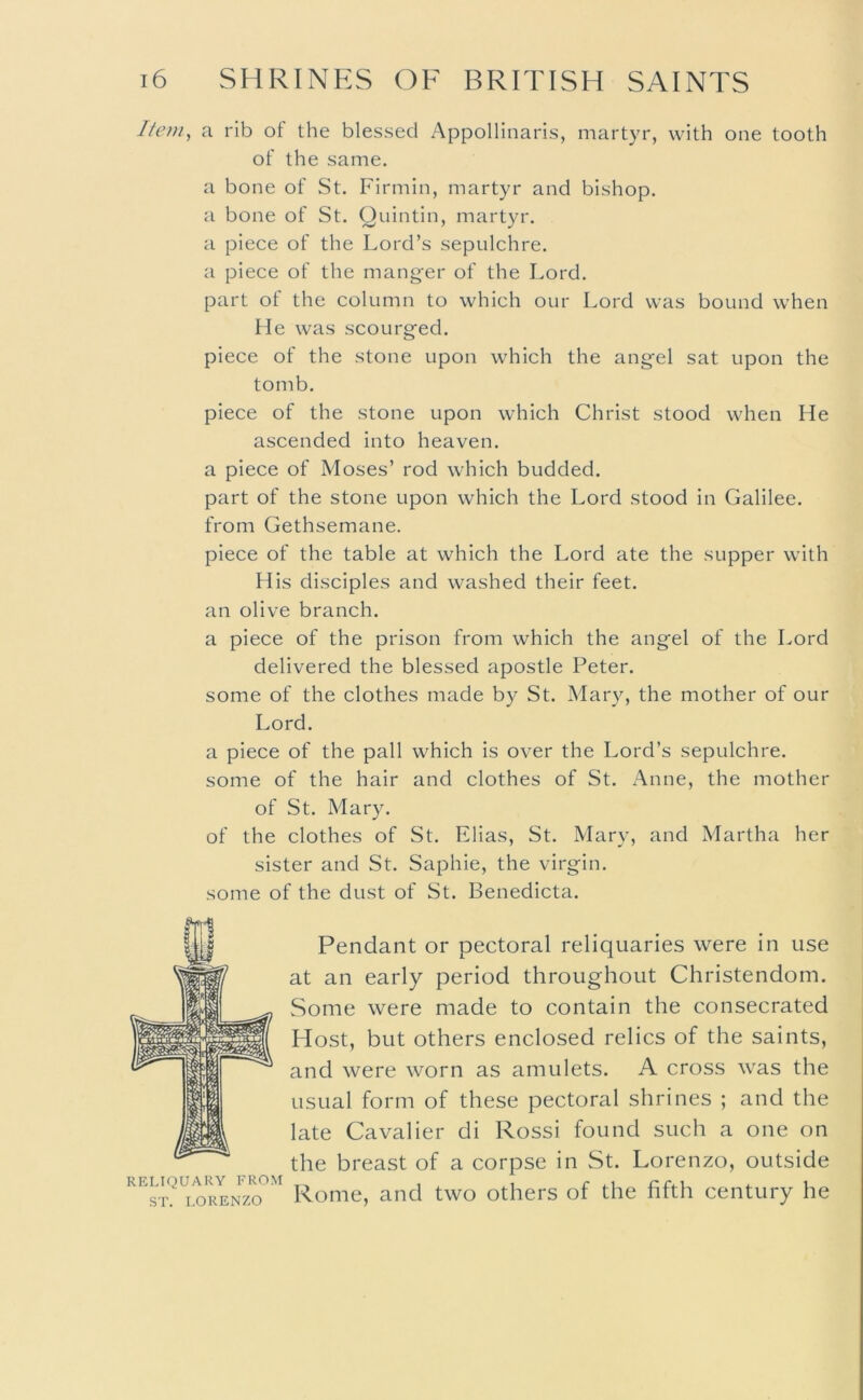 Item, a rib of the blessed Appollinaris, martyr, with one tooth of the same. a bone of St. Firmin, martyr and bishop, a bone of St. Qnintin, martyr, a piece of the Lord’s sepulchre, a piece of the manger of the Lord. part of the column to which our Lord was bound when He was scourgfed. piece of the stone upon which the angel sat upon the tomb. piece of the stone upon which Christ stood when He ascended into heaven, a piece of Moses’ rod which budded, part of the stone upon which the Lord stood in Galilee, from Gethsemane. piece of the table at which the Lord ate the supper with His disciples and washed their feet, an olive branch. a piece of the prison from which the angel of the Lord delivered the blessed apostle Peter, some of the clothes made by St. Mary, the mother of our Lord. a piece of the pall which is over the Lord’s sepulchre, some of the hair and clothes of St. Anne, the mother of St. Mary. of the clothes of St. Elias, St. Mary, and Martha her sister and St. Saphie, the virgin, some of the dust of St. Benedicta. RELIQUARY FROM ST. LORENZO Pendant or pectoral reliquaries were in use at an early period throughout Christendom. Some were made to contain the consecrated Host, but others enclosed relics of the saints, and were worn as amulets. A cross was the usual form of these pectoral shrines ; and the late Cavalier di Rossi found such a one on the breast of a corpse in St. Lorenzo, outside Rome, and two others of the fifth century he