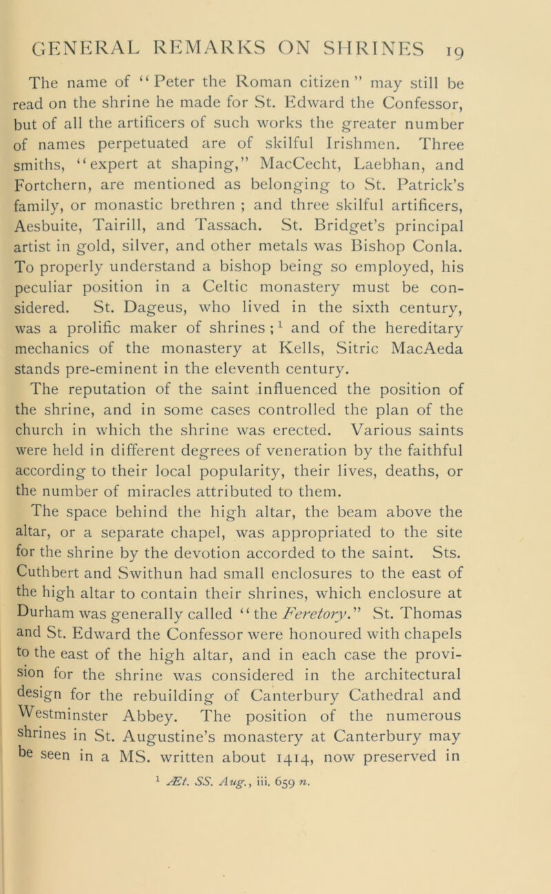 The name of “Peter the Roman citizen” may still be read on the shrine he made for St. Edward the Confessor, but of all the artificers of such works the greater number of names perpetuated are of skilful Irishmen. Three smiths, “expert at shaping,” MacCecht, Laebhan, and Fortchern, are mentioned as belonging to St. Patrick’s family, or monastic brethren ; and three skilful artificers, Aesbuite, Tairill, and Tassach. St. Bridget’s principal artist in gold, silver, and other metals was Bishop Conla. To properly understand a bishop being so employed, his peculiar position in a Celtic monastery must be con- sidered. St. Dageus, who lived in the sixth century, was a prolific maker of shrines ; ^ and of the hereditary mechanics of the monastery at Kells, Sitric MacAeda stands pre-eminent in the eleventh century. The reputation of the saint influenced the position of the shrine, and in some cases controlled the plan of the church in which the shrine was erected. Various saints were held in different degrees of veneration by the faithful according to their local popularity, their lives, deaths, or the number of miracles attributed to them. The space behind the high altar, the beam above the altar, or a separate chapel, was appropriated to the site for the shrine by the devotion accorded to the saint. Sts. Cuthbert and Swithun had small enclosures to the east of the high altar to contain their shrines, which enclosure at Durham was generally called Feretory^ St. Thomas and St. Edward the Confessor were honoured with chapels to the east of the high altar, and in each case the provi- sion for the shrine was considered in the architectural design for the rebuilding of Canterbury Cathedral and Westminster Abbey. The position of the numerous shrines in St. Augustine’s monastery at Canterbury may be seen in a MS. written about 1414, now preserved in ^ SS. Aug.y iii. 659 71,