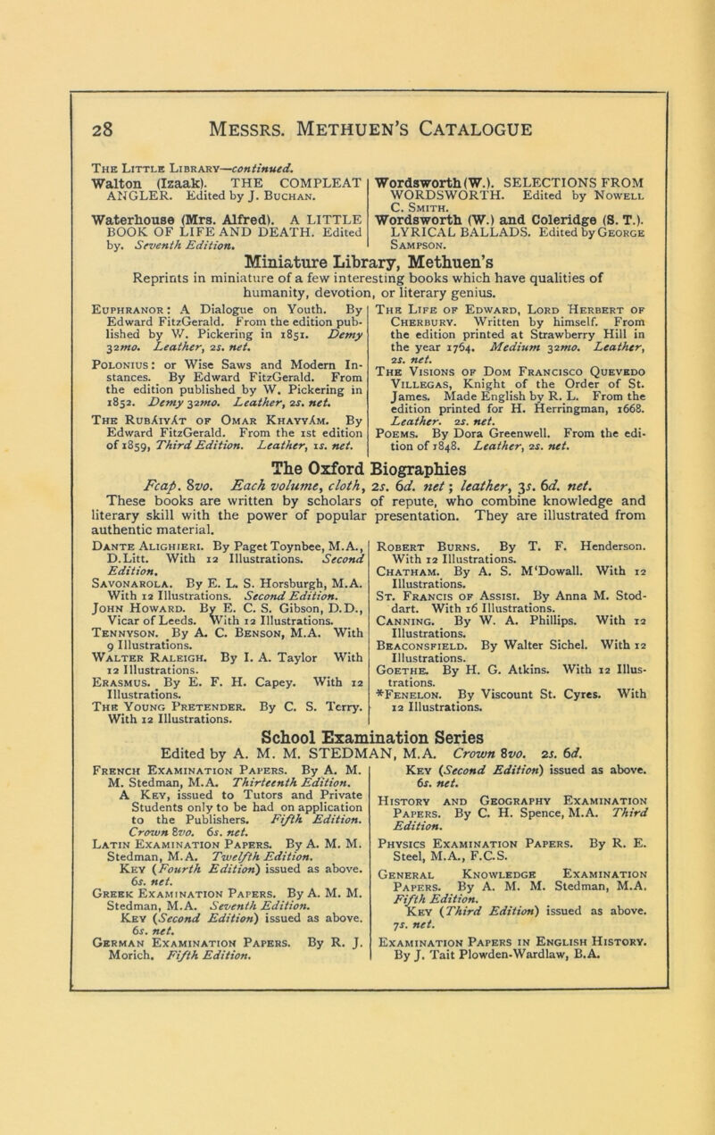 The Little Library—continued. Walton (Izaak). THE COMPLEAT ANGLER. Edited by J. Buchan. Waterhouse (Mrs. Alfred). A LITTLE BOOK OF LIFE AND DEATH. Edited by. Seventh Edition, Wordsworth (W.). SELECTIONS FROM WORDSWORTH. Edited by Nowell C. Smith. Wordsworth (W.) and Coleridge (S. T.). LYRICAL BALLADS. Edited by George Sampson. Miniature Library, Methuen’s Reprints in miniature of a few interesting books which have qualities of humanity, devotion, or literary genius. Euphranor : A Dialogue on Youth. By Edward FitzGerald. From the edition pub- lished by W. Pickering in 1851. Demy ^smo. Leather, 2^. net. PoLONius: or Wise Saws and Modem In- stances. By Edward FitzGerald. From the edition published by W. Pickering in 1852. Demy -yimo. Leather, ss. net. The RubXiyAt of Omar KhayyAm. By Edward FitzGerald. From the ist edition of 1859, Third Edition. Leather, is. net. The Life of Edward, Lord Herbert of Cher BURY. Written by himself. From the edition printed at Strawberry Hill in the year 1764. Medium -^imo. Leather, 2S. net. The Visions of Dom Francisco Quevkdo Villegas, Knight of the Order of St. James. Made English by R. L. From the edition printed for H. Herringman, 1668. Leather. o.s. net. Poems. By Dora Greenwell. From the edi- tion of 1848. Leather, 2s. net. The Oxford Biographies Fcap. Svo. Each volume, cloth, 2s. 6d. net; leather, 3^. 6<f. net. These books are written by scholars of repute, who combine knowledge and literary skill with the power of popular presentation. They are illustrated from authentic material. Dante Alighieri. By Paget Toynbee, M.A., D.Litt. With 12 Illustrations. Second Edition. Savonarola. By E. L. S. Horsburgh, M.A. With 12 Illustrations. Second Edition. John Howard. By E. C. S. Gibson, D.D., Vicar of Leeds. With 12 Illustrations. Tennyson. By A. C. Benson, M.A. With 9 Illustrations. Walter Raleigh. By I. A. Taylor With 12 Illustrations. Erasmus. _ By E. F. H. Capey. With 12 Illustrations. The Young Pretender. By C. S. Terry. With 12 Illustrations. Robert Burns. By T. F. Henderson. With 12 Illustrations. Chatham. By A. S. M'Dowall. With 12 Illustrations. St. Francis of Assisi. By Anna M. Stod- dart. With 16 Illustrations. Canning. By W. A. Phillips. With 12 Illustrations. Beaconsfield. By Walter Sichel. With 12 Illustrations. Goethe. By H. G. Atkins. With 12 Illus- trations. *Fenelon. By Viscount St. Cyres. With 12 Illustrations. School Examination Series Edited by A. M. M. STEDMAN, M.A. Crown ^vo. 2s. 6d. French Examination Papers. By A. M. M. Stedman, M.A. Thirteenth Edition. A Key, issued to Tutors and Private Students only to be had on application to the Publishers. Fifth Edition. Crown Zvo. 6s. net. Latin Examination Papers, By A. M. M. Stedman, M.A. Twelfth Edition. Key (Fourth Edition) issued as above. 6s. net. Greek Examination Papers, By A. M. M. Stedman, M.A. Seventh Edition. Key (Second Edition) issued as above. 6s, net. German Examination Papers. By R, J. Morich. Fifth Edition. Key (Second Edition) issued as above. 6s, net. History and Geography Examination Papers. By C. H. Spence, M.A. Third Edition. Physics Examination Papers. By R, E. Steel, M.A,, F.C.S. General Knowledge Examination Papers. By A. M. M. Stedman, M.A, Fifth Edition. Key (Third Edition) issued as above. •js. net. Examination Papers in English History. By J. Tait Plowden-Wardlaw, B.A.