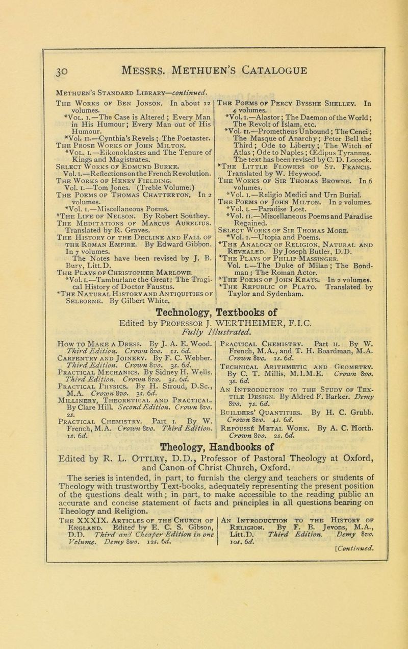 Methuen’s Standard Library—continued. The Works ok Ben Jonson. In about 12 volumes. *VoL. 1.—The Case is Altered ; Every Man in His Humour; Every Man out of His Humour. *Vol. II.—Cynthia’s Revels ; The Poetaster. The Prose Works of John Milton. *VoL. I.—Eikonoklastes and The Tenure of Kings and Magistrates. Select Works of Edmund Burke. Vol. I. —Reflectionson the F rench Revolution. The Works of Henry Fielding. Vol. I.—Tom Jones. (Treble Volume.) The Poems of Thomas Chatterton, In 2 volumes. *Vol. I.—Miscellaneous Poems. *The Life of Nelson. By Robert Southey. The Meditations of Marcus Aurelius. Translated by R. Graves. The History of the Decline and Fall of the Roman Empire. By Edward Gibbon. In 7 volumes. The Notes have been revised by J. B. Bury, Litt.D. The Plays of Christopher Marlowe, *Vol. I.—Tamburlane the Great; The Tragi- cal History of Doctor Faustus. *The Natural History and Antiquities of Selborne. By Gilbert White. The Poems of Percy Bysshe Shelley. In 4 volumes. *Vol. I.—Alastor; The Daemon of the World; The Revolt of Islam, etc. *Vol. II.—Prometheus Unbound ; TheCenci; The Masque of Anarchy; Peter Bell the Third; Ode to Liberty; The Witch of Atlas ; Ode to Naples; (Sdipus Tyrannus. The text has been revised by C. D. Locock. •The Little Fi.owers of St. Francis. Translated by W. Hey wood. The Works of Sir Thomas Browne. In 6 volumes. •Vol. I.—Religio Medici and Urn Burial. The Poems of John Milton. In 2 volumes. •Vol. I.—Paradise Lost. •Vol. II.—Miscellaneous Poems and Paradise Regained, Select Works of Sir Thomas More. •Vol. I.—Utopia and Poems. •The Analogy of Religion, Natural and Revealed. By Joseph Butler, D.D. ’’The Plays of Philip Massinger. Vol. I.—The Duke of Milan ; The Bond- man ; The Roman Actor. •The Poems of John Keats. In 2 volumes. •The Republic of Plato, Translated by Taylor and Sydenham. Teclinology, Textbooks of Edited by Professor J. WERTHEIMER, F.I.C. Fully Illustrated. How TO Make a Dress. By J. A. E. Wood. Third Edition. Crown Svo. is. 6d. Carpentry and Joinery. By F. C. Webber. Third Edition. Crown 8vo. ss'. 6d. Practical Mechanics. By Sidney H. Wells. Third Edition. Cro^vn ?>7io. 3^. 6d. Practical Physics. By H. Stroud, D.Sc., M.A. Crown 8vo. 3s. 6d. Millinery, Theoretical and Practical, By Clare Hill. Second Edition. Crown Svo. 2S. Practical Chemistry. Part 1. By W. French, M.A. Croivn Svo. Third Edition. IS. 6d. Practical Chemistry. Part ii. By W, French, M.A., and T. H. Boardman, M.A. Crown Svo. is. 6d. Technical Arithmetic and Geometry. By C. T. Minis, M.I.M.E. Crown Svo. 3^. 6d. An Introduction to the Study of Tex- tile Design. By Aldred F. Barker. Demy Svo, ys. 6d. Builders’ Quantities. By H. C. Grubb. Crown Svo. 4^. 6<f. Repouss6 Metal Work. By A. C. Horth. Crown Svo. 2s. 6d. Theology, Handbooks of Edited by R. L, Ottley, D.D., Professor of Pastoral Theology at Oxford, and Canon of Christ Church, Oxford. The series is intended, in part, to furnish the clergy and teachers or students of Theology with trustworthy Text-books, adequately representing the present position of the questions dealt with; in part, to make accessible to the reading public an accurate and concise statement of facts and principles in all questions bearing on Theology and Religion. The XXXIX. Articles of the Church of FIngland. Edited by E. C. S. Gibson, D.D. Third and Cheaper Edition in one Volume. Demy Svo. 12s. (>d. An Introduction to the History of Religion. By F. B. Jevons, M.A., Litt.D. Third Edition. Demy Svo. lot, 6d,