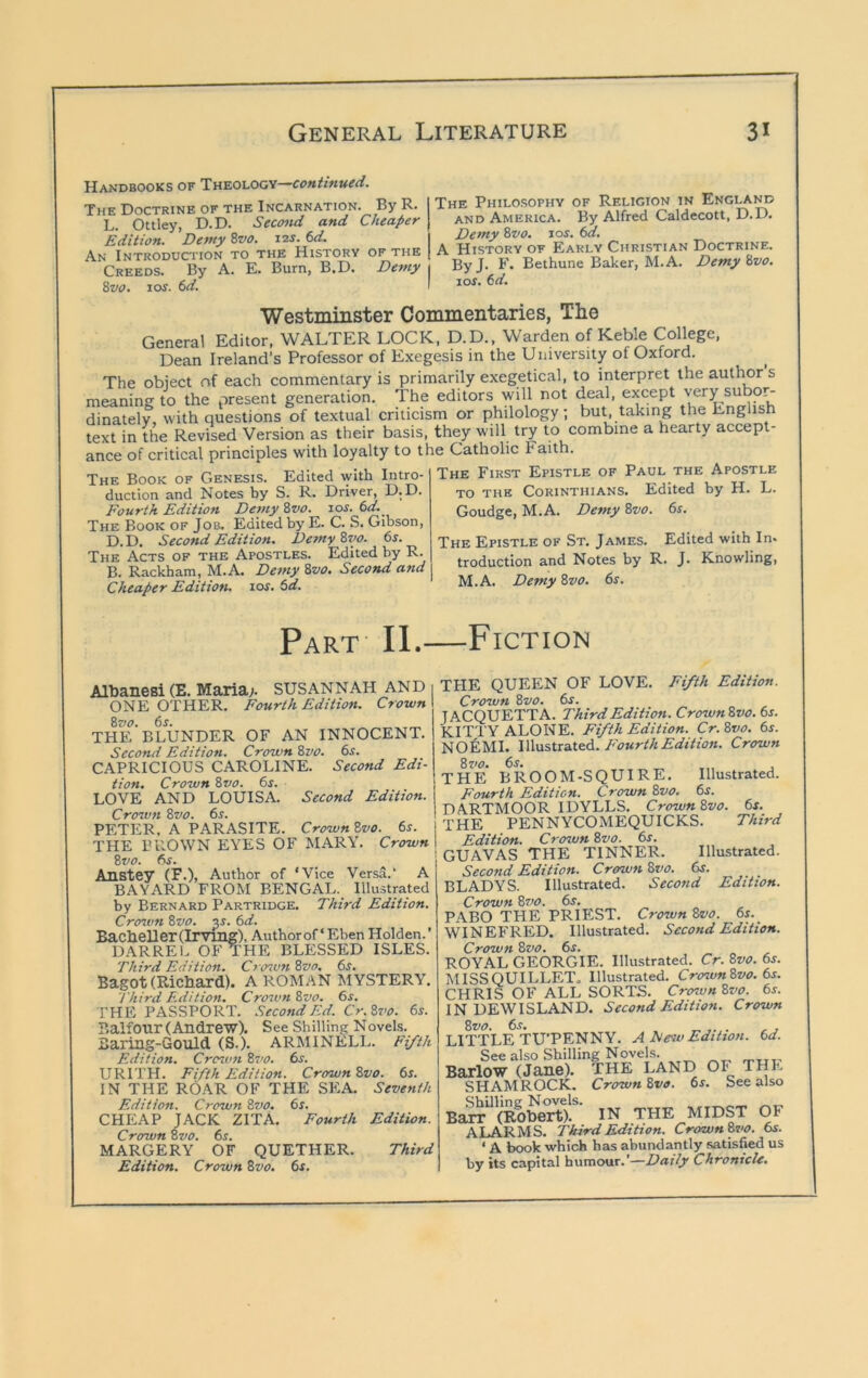Handbooks of Tn^oi.OG'i—continued. The Doctrine of the Incarnation. By R. L. Ottley, D.D. Sec<md and Cheaper Edition. Detny 8z>o. 12s. 6d. An Introduciton to the History of the Creeds. By A. E. Burn, B.D. £>ewy 8vo. los. 6d. The Philosophy of Religion in England AND America. By Alfred Caldecott, D.D. Demy 8vo. los. 6d. A History of Early Christian Doctrine. ByJ. F. Bethune Baker, M.A. Demy 8vo. 10s, 6d. Westmiiister Commentaries, The General Editor, WALTER LOCK, D.D., Warden of Keble College, Dean Ireland’s Professor of Exegesis in the University of Oxford. The obiect of each commentary is primarily exegetical, to interpret the authors meaning to the present generation. The editors will not deal, except very subo^ dinately, with questions of textual criticism or philology; but, taking the English text in the Revised Version as their basis, they will try to combine a hearty accept- ance of critical principles with loyalty to the Catholic Faith. The First Epistle of Paul the Apostle TO the Corinthians. Edited by H. L. The Book of Genesis. Edited with Intro- duction and Notes by S. R. Driver, D.D. Fourth Edition Demy 8vo. 10s. 6d. The Book of Job. Edited by E. C. S. Gibson, D.D. Second Edition. Demy8vo. 6j. The Acts of the Apostles. Edited by R. B. Rackham, M.A. De7ny 8vo. Second and Cheaper Edition. 10s. td. Goudge, M.A. Demy 8vo. 6r. The Epistle of St. James. Edited with In. troduction and Notes by R. J. Knowling, M.A. Demy 8vo. 6s. Part- II.—Fiction Albanesi (E. Maria;. SUSANNAH and ONE OTHER. Fourth Edition. Crown 8vo. 6s. „ THE BLUNDER OF AN INNOCENT. Second Edition. Crown 8vo. 6.t. CAPRICIOUS CAROLINE. Second Edi- tion. Crown 8vo. 6s. LOVE AND LOUISA. Second Edition. Crown 8vo. 6s. PETER. A PARASITE. CrownZvo. 6s. ] THE BROWN EYES OF MARY. Crown I 8vo. 6s. \ Anstey (F.), Author of ‘Vice Versa.' A BAYARD FROM BENGAL. Illustrated by Bernard Partridge. Third Edition. Crovm 8vo. v. 6d. BacheDer (Irvmg), Author of ‘ Eben Holden. ’ DARREl. OFTHE BLESSED ISLES. Third Edition. Crcnvn 8vo. 6s. Bagot (Richard). A ROMAN MYSTERY. Third E.dition. Croivn 8vo. 6s. THE PASSPORT. SecotidEd. Cr.8vo. 6s. Balfour (Andrew). See Shilling Novels. Baring-Gould (S.). ARMINELL. Fifth Edition. Croton 87’0. 6^. URITH. Fifth Edition. Crown 8vo. 6s. IN THE ROAR OF THE SEA. Seventh Edition. Crown 8vo. 6s. CHEAP JACK ZITA. Fourth Edition. Crown 8vo. 65. MARGERY OF QUETHER. Third Edition. Crown 8vo. 6s. THE QUEEN OF LOVE. Fifth Edition. Crown 8vo. 6s. JAC(3UETTA. Third Edition. Crown8vo. 6s. KITTY ALONE. Fifth Edition. Cr. 8vo. 6s. NOfeMI. IWustiaitQd. Fourth Edition. Crown 8zw. 6s. _ , THE BROOM-S(3UIRE. Illustrated. Fourth Edition. Crown 8vo. 6f. DARTMOOR IDYLLS. Crown8vo. 6s. THE PENNYCOMEQUICKS. Third Edition. Crown 8vo. 6s. GUAVAS THE TINNER. Illustrated. Second Edition. Crown 8vo. 6s. BLADYS. Illustrated. Second Edition. Crown 8z>o. 6s. PABO THE PRIEST. Crown 8vo. 6s. WINEFRED. Illustrated. Second Edition. Crown 8vo. 6s. ROYAL GEORGIE. Illustrated. Cr. 8vo. 6s. MISSQUILLET. Illustrated. Crown8vo. 6s. CHRIS OF ALL SORTS. Crown 8vo. 6s. IN DEWISLAND. Second Edition. Crown 8vo. 6s. . /-j LITTLE TU’PENNY. A Few Edition. 6d. See also Shilling Noveks. -tti- Barlow (Jane). THE LAND OF THE SHAMROCK. Crown 8va. 6f. See also Shilling Novels. Ba^ (Robert). IN THE MIDST OF ALARMS. Third Edition. Crown8vo. 6s. ‘ A book which has abundantly satisfied us by its capital humour.’—Daily Chronicle.