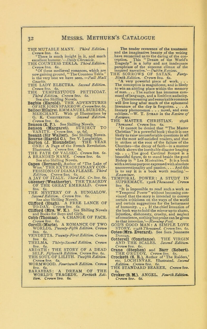 THE MUTABLE MANY. Third Edition. Crown Zvo, 6i. _ _ ‘There is much insight in it, and much excellent humour.’—Daily Chronicle. THE COUNTESS TEKLA. Third Edition. Crown Zvo. 6s. _ ‘ Of these mediaeval romances, which are now gaining ground, “ The Countess Tekla ” is the very best we have seen. —Pall Mall Gazette. THE LADY ELECTRA. Second Edition. Crown Zvo. 6s. THE TEMPESTUOUS PETTICOAT. Third Edition. Crown Zvo. 6s. See also Shilling Novels. Begbie (Harold). THE ADVENTURES OF SIR JOHN SPARROW. CrownZvo. 6s. Belloc(maire). EMMANUEL BURDEN, MERCHANT. With 36 Illustrations by G. K. Chesterton. Second Edition. Crown Zvo. 6s. Benson (E. F.). See Shilling Novels. Benson (Margaret). SUBJECT TO VANITY. Crown Zvo. ^s. ^d. Besant (Sir Walter). See Shilling Novels. Bourne (Harold C.). See V. Langbridge. Burton (J. Bloundelle). THE YEAR ONE; A Page of the French Revolution. Illustrated. Crown Zvo. 6s, THE FATE OF VALSEC. Crown Zvo. 6s. A BRANDED NAME. Crown Zvo. 6s. See also Shilling Novels. Capes (Bernard), Author of ‘The Lake of Wine.’ THE EXTRAORDINARY CON- FESSIONS OF DIANA PLEASE. Third Edition. Crown Zvo. 6^. A JAY OF ITALY. Third Ed. Cr. Zvo. 6s. unesney (Weatherby). THE TRAGEDY OF THE GREAT EMERALD. Crown Zvo. 6s. THE MYSTERY OF A BUNGALOW. Second Edition. Crcnun Zvo. 6s. See also Shilling Novels. Clifford (Hugh). A FREE LANCE OF TO-DAY. Crown Zvo. 6s. Clifford (Mrs. W. K.). See Shilling Novels and Books for Boys and Girls. Cobb (Thomas). 4, CHANGE OF FACE. Crown Zvo. 6s. Corelli (Marie). A ROMANCE OF TWO WORLDS. Twenty-Fifth Edition. Crown Zvo. 6s. VENDETTA. Twenty-First Edition. Crown Zvo. 6s. THELMA. Thirty-Second Edition. Crown Zvo. 6s. ARDATH; THE STORY OF A DEAD SELF. Fifteenth Edition. Crown Zvo. 6s. THE SOUL OF LILITH. Twelfth Edition. Crown Zz>o. 6f. WORMWOOD. Fourteenth Edition. Crown Zvo. 6s. BARABBAS: A DREAM OF THE WORLD’S TRAGEDY. Fortieth Edi- tion. Crown Zvo. 6s. The tender reverence of the treatment and the imaginative beauty of the writing have reconciled us to the daring of the con- ception. This “Dream of the World’s Tragedy” is a lofty and not inadequate paraphrase of the supreme climax of the inspired narrative.’—Dublin Review. THE SORROWS OF SATAN. Forty- Ninth Edition. Crown Zvo. 6s. ‘ A very powerful piece of work. . . . The conception is magnificent, and is likely to win an abiding place within the memory of man. . . , The author has immense com- mand of language, and a limitless audacity. .. . This interesting and remarkable romance will live long after much of the ephemeral literature of the day is forgotten. , . A literary phenomenon . . . novel, and even sublime.^—W. T. Stead in the Review of R eviews. THE MASTER CHRISTIAN. s6sth Thousand, Crown Zvo. 6s. ‘It cannot be denied that “The Master Christian’’ is a powerful book ; that it is one likely to raise uncomfortable questions in all but the most self-satisfied readers, and that it strikes at the root of the failure of the Churches—the decay of faith—in a manner which shows the inevitable disaster heaping up. . . . The good Cardinal Bonpr6 is a beautiful figure, fit to stand beside the good Bishop in “ Les Mis^rables.” It is a book with a serious purpose expressed with absolute unconventionality and passion. . . . And this is to say it is a book worth reading.’— Examiner. TEMPORAL POWER: A STUDY IN SUPREMACY, lyyth Thousand. Crown Zvo. 6s. ‘ It is Impossible to read such a work as “Temporal Power” without becoming con- vinced that the story is intended to convey certain criticisms on the ways of the world and certain suggestions for the betterment of humanity. ... If the chief intention of the book was to hold the mirror up to shams, injustice, dishonesty, cruelty, and neglect of conscience, nothing but praise can be given to that intention.’—Morning Post. GOD’S GOOD MAN ; A SIMPLE LOVE STORY. r-i,^th Thousand. CrownZvo. 6s. Cotes (Mrs. Everard). See Sara Jeannette Duncan. Cotterell (Constance). THE VIRGIN AND THE SCALES. Second Edition. Crown Zvo. 6s. Crane (Stephen) and Barr (Robert). THE O’RUDDY. Crown Zvo. 6s. Crockett (S. R.), Author of‘The Raiders,’ etc. LOCH INVAR. Illustrated. Second Edition. Crown Zvo. 6s. THE STANDARD BEARER. Crown Zvo. 6s. Croker (B. M.). ANGEL. Fourth Edition. Crown Zvo. 6f.