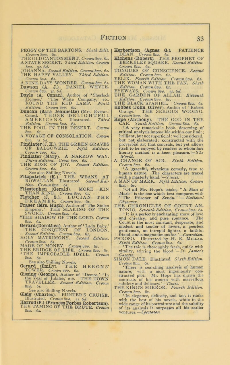 PEGGY OF THE BARTONS. Sixth Edit. Crown 8z>0. 6s. THE OLD CANTONMENT. Crown 8vo. 6s. A STATE SECRET. Third Edition. Crown 8vo. 3J. 6d. JOHANNA. Second Edition. Crown 8vo. 6s. THE HAPPY VALLEY. Third Edition. Crcnvn 8vo. 6j. A NINE DAYS’ WONDER. Crown 8vo. 6s. Dawson (A. J.). DANIEL WHYTE. Crown 8vo. y. 6d. Doyle (A. Conan), Author of ‘ Sherlock Holmes,’ ‘The White Company,’ etc. ROUND THE RED LAMP. Nhith Edition. Crown 8vo. 6s. Duncan (Sara- Jeannette) (Mrs. EverarJ Cotes). THOSE DELIGHTFUL AMERICANS. Illustrated. Third Edition. Crown 8vo. 6s. THE POOL IN THE DESERT. Crown 8vo. 6s. A VOYAGE OF CONSOLATION. Crown 8vo. 3^. 6d. Findlater(J. H.). THE GREEN GRAVES OF BALGOWRIE. Fijth Edition. Crown 8vo. 6s. Findlater (Mary). A NARROW WAY. Third Edition. Crow 8^0. 6s. THE ROSE OF JOY. Second Edition. Crown 8vo. 6s. See also Shilling Novels. Fitzpatrick (K.) THE WEANS AT ROWALLAN. Illustrated. Second Edi- tion. Crown 8vo. 6s. Fitzstephen (Gerald). MORE KIN THAN KIND. Crown 8vo. 6s. Fletcher (J. S.). LUCIAN the DREAMER. Crown 8vo. 6s. Fraser (Mrs. Hugh), Author of‘The Stolen Emperor.' THE SLAKING OF THE SWORD. Crown8vo. 6s. ♦THE SHADOW OF THE LORD. Crown 8vo. 6j. Gerard (Dorothea), Author of ‘ Lady Baby.’ THE CONQUEST OF LONDON. Second Edition. Crown 8vo. 6^. HOLY MATRIMONY. Second Edition. Crozvn 8vo. 6s. MADE OF MONEY. Cro^un 8vo. 6s. THE BRIDGE OF LIFE. Crown 8vo. 6s. *THE IMPROBABLE IDYLL. Crown 8vo. 6s. See also Shilling Novels. Gerard (Emily). THE HERON S’ TOWER. Crcnvn 8vo. 6s. Gissing (George), Author of ‘Demos,’ ‘In the Year of Jubilee,’ etc. THE TOWN traveller. Second Edition. Crcnvn 8vo. 6s. See also Shilling Novels. Gleig (Charles). BUNTER’S CRUISE. Illustrated. Crown 8vo. 3f. 6d. Harrod(F.) (Frances Forbes Robertson). THE TAMING OF THE BRUTE. Crown 8vo. 6s. Herbertson (Agnes G.). PATIENCE DEAN. Crown 8vo. 6s. Hichens (Robert). THE PROPHET OF BERKELEY SQUARE. Second Edition Crown 8vo. 6s. TONGUES OF CONSCIENCE. Second Edition. Crown 8vo. 6s. FELIX. Fourth Edition. Crown 8vo. 6s. THE WOMAN WITH THE FAN. Sixth Edition. Crown 8vo. 6s. BYEWAYS. Crown 8z'o. v. 6d. THE GARDEN OF ALLAH. Eleventh Edition. Crozvn 8vo. 6s. THE BLACK SPANIEL. CrownZvo. 6s. Hobbes (John Oliver). Author of ‘ Robert Orange.’ THE SERIOUS WOOING. Crown 8vo. 6^. Hope (Anthony). THE GOD IN THE CAR. Tenth Edition. Crcnvn 8vo. 6s. ‘ A very remarkable book, deserving of critical analysis impossible within our limit; brilliant, but not superficial; well considered, but not elaborated ; constructed with the proverbial art that conceals, but yet allows Itself to be enjoyed by readers to whom fine literary method is a keen pleasure.’— The World. A CHANGE OF AIR. Sixth Edition. Crown 8vo. 6s. ‘A graceful, vivacious comedy, true to human nature. The characters are traced with a masterly hand.’—Times. A MAN OF MARK. Fifth Edition. Crown 8vo. 6^. ‘Of all Mr. Hope's books, “A Man of Mark” is the one which best compares with “The Prisoner of Zenda.” ’ — National Observer. THE CHRONICLES OF COUNT AN- TONIO. Seventh Edition. Crown8vo. 6s. ‘It is a perfectly enchanting story of love and chivalry, and pure romance. The Count is the most constant, desperate, and modest and tender of lovers, a peerless gentleman, an intrepid fighter, a faithful friend, and a magnanimous foe.’—Guardian. PHROSO. Illustrated by H. R. Millar. Sixth Edition. Crozun 8vo. 6s. ‘The tale is thoroughly fresh, quick with vitality, stirring the blood.’—3^. James's Gazette. SIMON DALE. Illustrated. Sixth Edition. Crcnvn 8vo. 6s. ‘ There is searching analysis of human nature, with a most ingeniously con- structed plot. Mr. Hope has drawn the contrasts of his women with marvellous subtlety and delicacy.’—Times. THE KING’S MIRROR. Fourth Edition. Crozvn 8vo. 6s. ‘ In elegance, delicacy, and tact it ranks with the best of his novels, while in the wide range of its portraiture and the subtilty of its analysis it surpasses all his earlier ventures. —Spectator.
