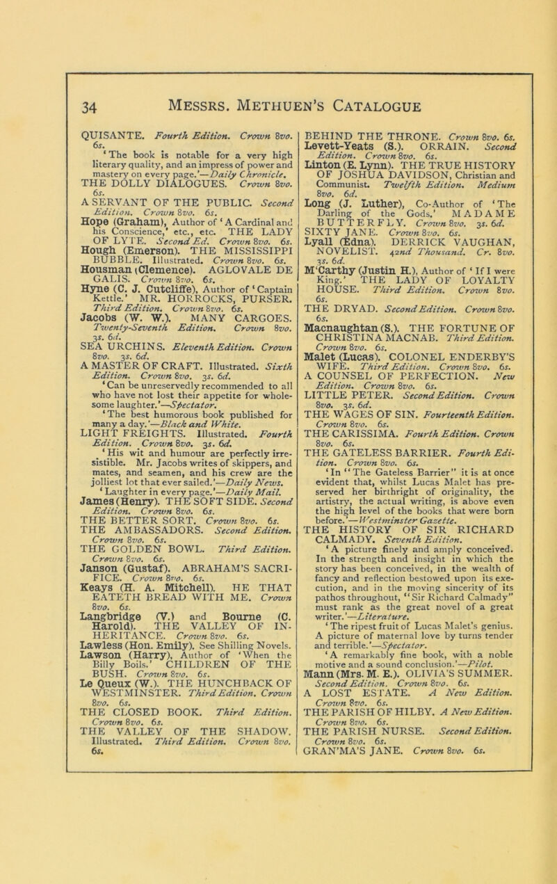 QUISANTE. Fourth Edition. Crown Zvo. 6s. ‘ The book is notable for a very high literary quality, and an impress of power and mastery on every page.’—Daily Chronicle. THE DOLLY DIALOGUES. Crown Zvo. 6s. A SERVANT OF THE PUBLIC. Second Edition. Crown Zvo. 6s. Hope (Grahain), Author of ‘ A Cardinal and his Conscience,' etc., etc. THE LADY OF LY I'E. Second Ed. Crotvn Zvo. 6s. Hougli (Emerson). THE MISSISSIPPI BUBBLE. Illustrated. Cro^unZvo. 6s. Housman iClemence). AGLOVALE DE GALIS. Croivn 87/^7. 6s, Hyne (C. J. CutclifiFe), Author of ‘ Captain Kettle.’ MR. HORROCKS, PURSER. Third Edition. Crown Zvo. 6s. Jacobs (W. W.). MANY CARGOES. Twenty-Seventh Edition. Crown Zvo. 3^. 6d. SEA URCHINS. Eleventh Edition. Crown Zvo. y. 6d. A MASTER OF CRAFT. Illustrated. Sixth Edition. Crown Zvo. 3f. 6d. ‘Can be unreservedly recommended to all who have not lost their appetite for whole- some laughter.’—Spectator, ‘ The best humorous book published for many a day. ’—Black and White. LIGHT FREIGHTS. Illustrated. Fourth Edition. Crown Zvo. 3s. 6d. ^ ‘ His wit and humour are perfectly irre- sistible. Mr. Jacobs writes of skippers, and mates, and seamen, and his crew are the jolliest lot that ever sailed.’—Daily News. ‘ Laughter in every page.’—Daily Mail. James (Henry). THE SOFT SIDE. Second Edition. Crown Zvo. 6^. THE BETTER SORT. Crown Zvo. 6s. THE AMBASSADORS. Second Edition. Crown Zvo. 6s. THE GOLDEN BOWL. Third Edition. Crown Zvo. 6s. Janson (Gustaf). ABRAHAM’S SACRI- FICE. Crozvn Zvo. 6s. Keays (H. A. Mitchell). HE THAT EATETH BREAD WITH ME. Crown Zvo. 6s. Langbridge (V.) and Bourne (C. Harold). THE VALLEY OF IN- HERITANCE. CrownZvo. 6s. Lawless (Hon. Emily). See Shilling Novels. Lawson (Harry), Author of ‘When the Billy Boils.’ CHILDREN OF THE BUSH. Crown Zvo. 6s. Le Queux (W.). THE HUNCHBACK OF WESTMINSTER. Third Edition. Crown Zvo. 6s. THE CLOSED BOOK. Third Edition. Crown Zvo. 6s. THE VALLEY OF THE SHADOW. Illustrated. Third Edition. Crozvn Zvo. 6s. BEHIND THE THRONE. Crown Zvo. 6s. Levett^YeatS (S.). ORRAIN. Second Edition. Crown Zvo. 6s. Linton (E. Lynn). THE TRUE HISTORY OF JOSHUA DAVIDSON, Christian and Communist. Twelfth Edition. Medium Zvo. 6d. Long (J. Luther), Co-Author of ‘The Darling of the Gods.’ MADAME BUTTERFLY. Crown Zvo. 3s. 6d. SIXTY JANE. CrownZvo. 6s. Lyall (Edna). DERRICK VAUGHAN, novelist. 42«</ Thousand. Cr. Zvo. 3^. 6d. M'Carthy (Justin H.), Author of ‘ If I were King.’ THE LADY OF LOYALTY HOUSE. Third Edition. Crown Zvo. 6s. THE DRYAD. Second Edition. CrownZvo. 6s. Macnaughtan (S.). THE FORTUNE OF CHRISTINA MACNAB. Third Edition. Crown Zvo. 6s. Malet (Lucas). COLONEL ENDERBY’S WIFE. Third Edition. CrozvnZvo. 6s. A COUNSEL OF PERFECTION. New Edition. Crown Zvo. 6s. LITTLE PETER. Second Edition. Crown Zvo, 3s. 6d. THE WAGES OF SIN. Fourteenth Edition. Crown Zvo. 6s. THE CARISSIMA. Fourth Edition. Crown Zvo. 6s. THE GATELESS BARRIER. Fourth Edi- tion. Crozvn Zvo. 6s. ‘In “The Gateless Barrier” it is at once evident that, whilst Lucas Malet has pre- served her birthright of originality, the artistrj', the actual writing, is above even the high level of the books that were born before. ’— Westmimter Gazette. THE HISTORY OF SIR RICHARD CALMADY, Seventh Edition. ‘ A picture finely and amply conceived. In the strength and insight in which the story has been conceived, in the wealth of fancy and reflection bestowed upon its exe- cution, and in the moving sincerity of its pathos throughout, “Sir Richard Calmady” must rank as the great novel of a great writer.'—Literature. ‘ The ripest fruit of Lucas Malet’s genius. A picture of maternal love by turns tender and terrible.’—Spectator. ‘ A remarkably fine book, with a noble motive and a sound conclusion.’—Pilot. Mann (Mrs. M. E.). OLIVIA’S SUMMER. Second Edition. Crown Zvo. 6s. A LOST ESTATE. A New Edition. Crozvn Zvo. 6s. THE PARISH OF HILBY. A New Edition. Crown Zz’O. 6s. THE PARISH NURSE. Second Edition. Crozvn Zvo. 6s. GRAN’MA’S JANE. Crown Zvo. 6s.