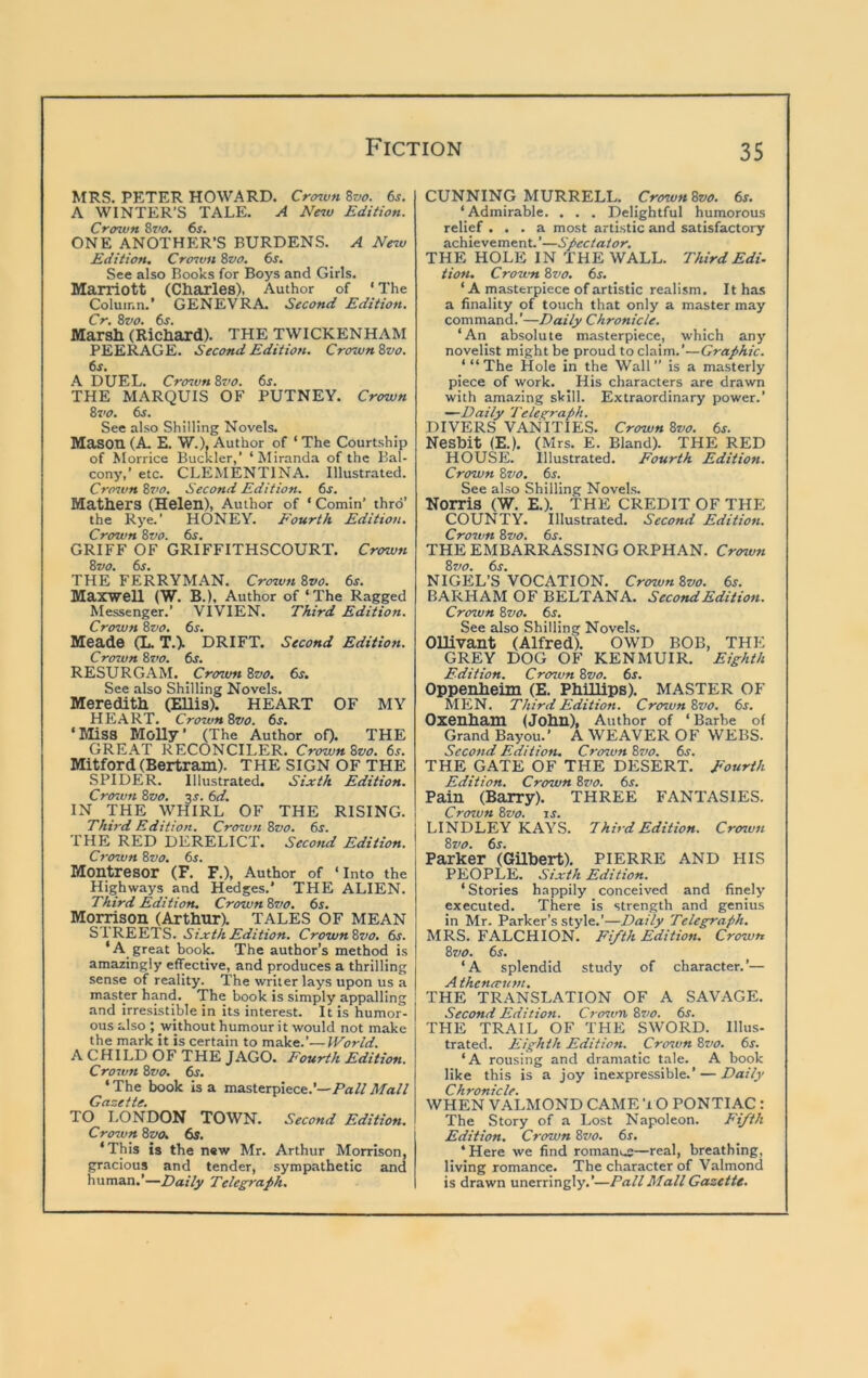 MRS. PETER HOWARD. Crcnvn 6s. A WINTER’S TALE. A Nnv Edition. Croiun 8z'0. 6s. ONE ANOTHER’S BURDENS. A New Edition. Crozvn 8vo. 6s. See also Books for Boys and Girls. Marriott (diaries), Author of * The Column.* GENEVRA. Second Edition. Cr. 8vo. 6s. Marsh (Richard). THE TWICKENHAM PEERAGE. Second Edition. Crozvn 8vo. 6^. A DUEL. Crozvn 8vo. 6s. THE MARQUIS OF PUTNEY. Crown 8vo. 6s. See also Shilling Novels. Mason (A. E. W.), Author of ‘ The Courtship of Morrice Buckler,’ ‘Miranda of the Bal- cony,’ etc. CLEMENTINA. Illustrated. Crown 8z>o. Second Edition. 6j. Mathers (Helen), Author of ‘ Cornin’ thro’ the Rye.’ HONEY. Fourth Edition. Crown 8vo. 6s. GRIFF OF GRIFFITHSCOURT. Crown 8vo. 6s. THE FERRYMAN. Crown 8vo. 6s. Maxwell (W. B.), Author of ‘The Ragged Messenger.’ VIVIEN. Third Edition. Crown 8vo. 6s. Meade (L. T.). DRIFT. Second Edition. Crozvn 8vo. 6s. RESURGAM. Crown 8vo. 6s. See also Shilling Novels. Meredith (Ellis). HEART OF MY HEART. Crown 8z>o. 6s. ‘Miss MoUy’ (The Author oQ- THE (jREAT RECONCILER. CrownSvo. 6s. Mitford (Bertram). THE SIGN OF THE SPIDER. Illustrated. Sixth Edition. Crown 8vo. 3J. 6d. IN 'THE WHIRL OF THE RISING. Third Edition. Crozvn 8vo. 6s. THE RED DERELICT. Second Edition. Crown 8vo. 6s. Montresor (F. F.), Author of ‘Into the Highways and Hedges.’ THE ALIEN. Third Edition. Crown 8vo. 6s. Momson (Arthur). TALES OF MEAN STREETS. Sixth Edition. Crown8vo. 6s. *A_ great book. The author’s method is amazingly effective, and produces a thrilling sense of reality. 'The writer lays upon us a master hand. The book is simply appalling and irresistible in its interest. It is humor- ous also ; without humour it would not make the mark it is certain to make.’—IVorld. A CHILD OF THE JAGO. Fourth Edition. Crown 8vo. 6s. ‘ The book Is a masterpiece.’—Pa// Maii Gazette. TO LONDON TOWN. Second Edition. Crown 8vo. 6s. ‘This is the n«w Mr. Arthur Morrison, gracious and tender, sympathetic and human.’—Eai/jf Telegraph. CUNNING MURRELL. Crown 8vo. 6s. ‘Admirable. . . . Delightful humorous relief ... a most artistic and satisfactory achievement.’—Spectator. THE HOLE IN THE WALL. ThirdEdi. tion. Crown 8vo. 6s. ‘ A masterpiece of artistic realism. It has a finality of touch that only a master may command.’—Daily Chronicle. ‘An absolute masterpiece, which any novelist might be proud to claim.’—Graphic. ‘“The Hole in the Wall” is a masterly piece of work. His characters are drawn with amazing skill. Extraordinary power.’ —Daily Telegraph. DIVERS VANITIES. Crown 8vo. 6s. Nesbit (E.). (Mrs. E. Bland). THE RED HOUSE. Illustrated. Fourth Edition. Crown 8vo. 6s. See also Shilling Novels. Norris (W. E.). THE CREDIT OF THE COUNTY. Illustrated. Second Edition. Crozvn 8z)0. 6s. THE EMBARRASSING ORPHAN. Crown 8z/o. 6s. NIGEL’S VOCATION. Crown 8vo. 6s. BARHAM OF BELTANA. Second Edition. Crown 8vo. 6s. See also Shilling Novels. Ollivant (Alfred). OWD BOB, THE GREY DOG OF KENMUIR. Eighth Edition. Crown 8vo. 6s. Oppenheim (E. Phillips). MASTER OF MEN. Third Edition. Crozvn 8vo. 6s. Oxenham (John), Author of ‘ Barbe of Grand Bayou.’ A WEAVER OF WEBS. Second Editiofi. Crown 8zro. 6s. THE GATE OF THE DESERT. Fourth Edition. Crown 8z’o. 6s. Pain (Barry). THREE FANTASIES. Crown 8vo. js. LINDLEY KAYS. Third Edition. Crozvn 8vo. 6s. Parker (Gilbert). PIERRE AND HIS PEOPLE. Sixth Edition. ‘Stories happily conceived and finely executed. There is strength and genius in Mr. Parker’s style.’—Daily Telegraph. MRS. FALCHION. Fifth Edition. Crown 8vo. 6^. ‘A splendid study of character.’— A thenerzitn. THE TRANSLATION OF A SAVAGE. Second Edition. Crozvn 8z>o. 6s. THE TRAIL OF THE SWORD. Illus- trated. Eighth Edition. Crozvn 8vo. 6j. ‘A rousing and dramatic tale. A book like this is a joy inexpressible.’ — Daily Chronicle. WHEN VALMOND CAME ’10 PONTIAC : The Story of a Lost Napoleon. Fifth Edition. Crown 8vo. 6s. ‘Here we find roman^s—real, breathing, living romance. The character of Valmond is drawn unerringly.’—Pall Mall Gazette.