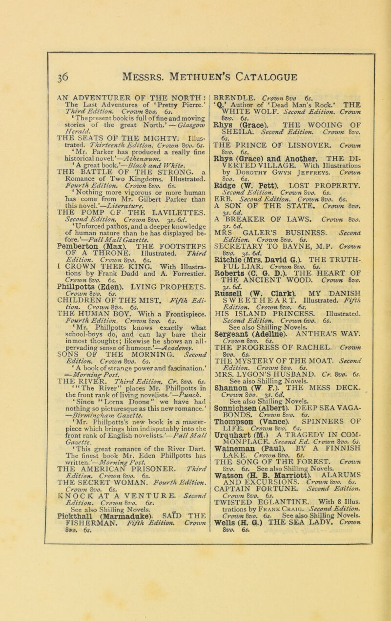 AN ADVENTURER OF THE NORTH: The Last Adventures of ‘Pretty Pierre.’ Third Edition. Crown Svo, 6s, ‘ Thepresent book is full of fine and moving stories of the great North.’ — Glasgow Herald. THE SEATS OF THE MIGHTY, Illus- trated. Thirteenth Edition. Crown Zvo. 6s. _ ‘ Mr. Parker has produced a really fine historical novel.’—A thencrum. ‘ A great book.’—Black and White. THE BATTLE OF THE STRONG, a Romance of Two Kingdoms. Illustrated. Fourth Edition. Crown Svo. 6s. ‘ Nothing more vigorous or more human has come from Mr. Gilbert Parker than this novel.’—Literature. THE POMP OF THE LAVILETTES. Second Edition. Crown Svo. y. 6d. ‘Unforced pathos, and a deeper knowledge of human nature than he has displayed be- fore. ’—Pall Mall Gazette. Pemberton (Max). THE FOOTSTEPS OF A THRONE. Illustrated. Third Edition. Crcnun Svo. 6s. I CROWN THEE KING. With Illustra- tions by Frank Dadd and A. Forrestier. Crown Svo. 6s. PbiUpotts (Eden). LYING PROPHETS. Crown Svo. 6s. CHILDREN OF THE MIST. Fifth Edi- tion. Crown Svo. 6s. THE HUMAN BOY. With a Frontispiece. Fourth Edition. Crown Svo. 6s. ‘Mr. Phillpotts knows exactly what school-boys do, and can lay bare their inmost thoughts; likewise he shows an all- pervading sense of humour.’—Academy. SONS OF THE MORNING. Second Edition. Crown Svo. 6s. ' A book of strange power and fascination.’ —Morning Post. THE RIVER. Third Edition. Cr. Svo. 6s. “‘The River” places Mr. Phillpotts in the front rank of living novelists. ’—Punch. ‘Since “ Lorna Doone we have had nothing so picturesque as this new romance.’ —Birmingham Gazette. ‘ Mr. Phillpotts’s new book is a master- piece which brings him indisputably into the front rank of English novelists.’—Pall Mall Gazette. ‘ This great romance of the River Dart. The finest book Mr. Eden Phillpotts has written. ’—Morning Post. THE AMERICAN PRISONER. Third Edition. Crown Svo. 6s. THE SECRET WOMAN. Fourth Edition. Cro7vn Svo. 6s. KNOCK AT A VENTURE. Second Edition. Cro7vn St'O. 6s. See also Shilling Novels. Pickthall (Maxmaduke). SAID THE FISHERMAN. E'ifth Edition. Cro7vn Svo. 6s. BRENDLE. Crown Svo 6s. ‘Q,’ Author of ‘Dead Man’s Rock.’ THE WHITE WOLF. Second Edition. Crown Szv. 6s. Rhys (Grace). THE WOOING OF SHEILA. Second Edition. Crown Svo. 6s. THE PRINCE OF LISNOVER, Crown Svo. 6s. Rbys (Grace) and Another. THE DI- VERTED VILLAGE. With Illustrations by Dorothy Gwyn Jeffreys. Crown Svo. 6s. Ridge (W. Pett). LOST PROPERTY. Second Edition. Crown Svo. 6s. ERB. Second Edition. Crown Svo. 6s. A SON OF THE STATE. Crown Svo. 35. 6d. A BREAKER OF LAWS. Cro%vn Svo. 35. 6d. MRS GALER’S BUSINESS. Secona Edition. Crown Svo. 6s. SECRETARY TO BAYNE, M.P. Crown Svo. 35. 6d. Ritchie (Mrs. David G.). THE TRUTH- FUL LIAR. Cro7vn Svo. 6s. Roberts (C. G. D.). THE HEART OF THE ANCIENT WOOD. Crown Svo. 35. 6d. RusseU (W. Clark). MY DANISH SWEETHEART. Illustrated. Fifth Edition. Crown Svo. 6s. HIS ISLAND PRINCESS. Illustrated. Second Edition. Crown (wo. 6s. See also Shilling Novels. Sergeant (Adeline). ANTHEA’S WAY. Cro7vn Svo. 6s. THE PROGRESS OF RACHEL. Crown Svo. 6s. THE MYSTERY OF THE MOAT. Second Edition. Crozun Svo. 6s. MRS. LYGON’S HUSBAND. Cr. Svo. 6s. See also .Shilling Novels. Shannon (W F.). THE MESS DECK. Crown Svo. 35. 6d. See also Shilling Novels. Sonnichsen (Albert). DEEP SEA VAGA- BONDS. Crozvn Svo. 6j. Thompson (Vance). SPINNERS OF LIFE. Crown Svo. 6s. Urquhart (M.) A TRAGEDY IN COM- MONPLACE. Second Ed. Crown Svo. 65. Waineman (Paul). BY A FINNISH L.\KE. Crown Svo. 6s. THE SONG OF THE FOREST. Crown Svo. 6s. See also Shilling Novels. Watson (H. B, Marriott). ALARUMS AND EXCURSIONS. Crovm Svo. 6s. CAPTAIN FORTUNE. Second Eaition. Crozvn Svo. 6s. TWISTED EGLANTINE. With 8 Ulus, trations by Frank Craig. Second Edition. Crown Svo. 6s. See also Shilling Novels. Wells (H. G.) THE SEA LADY. Crcnun Svo. 6s.