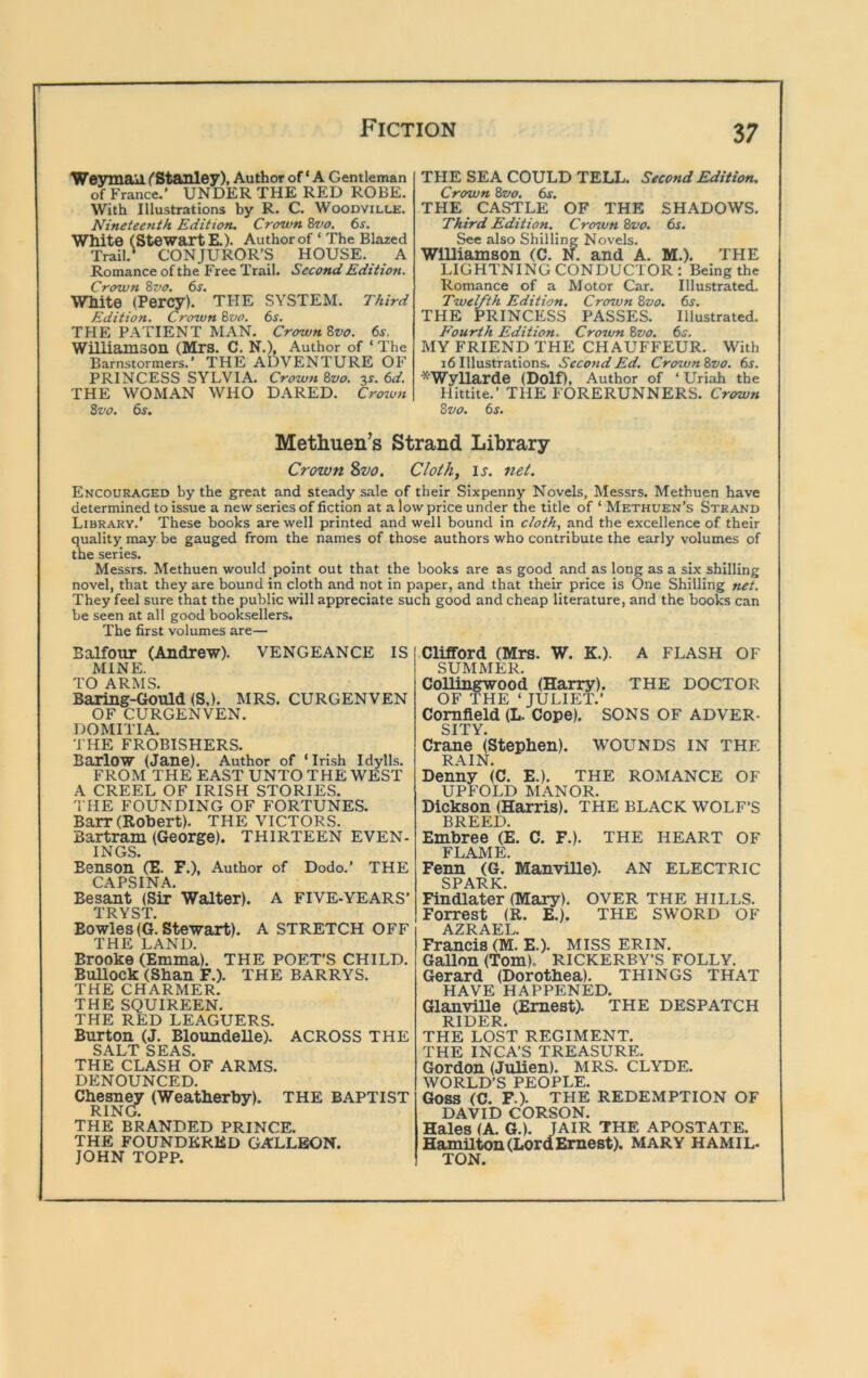We3miail (Stanley), Author of ‘ A Gentleman of France.' UNDER THE RED ROBE. With Illustrations hy R. C. Woodville. Nineteenth Edition. Crown 8vo. 6s. Wtdte (Stewart E.). Author of ‘ The Blazed Trail.' CONJUROR’S HOUSE. A Romance of the Free Trail. Second Edition. Crown 8vo. 6s. White (Percy). THE SYSTEM. Third Edition. Crown 8vo. 6s. THE PATIENT MAN. Crown 8vo. 6s. Williamson (Mrs. C. N.), Author of ‘ The Barnstormers.’ THE ADVENTURE OF PRINCESS SYLVIA. Crown 8vo. 3s. 6d. THE WOMAN WHO DARED. Crozvn 8vo. 6s. THE SEA COULD TELL. Second Edition. Crown 8vo, 6s. THE CASTLE OF THE SHADOWS. Third Edition. Crozvn 8vo. 6s. See also Shilling Novels. Williamson (C. N. and A. M.). THE LIGHTNING CONDUCTOR: Being the Romance of a Motor Car. Illustrated. Twelfth Edition. Crown 8vo. 6s. THE PRINCESS PASSES. Illustrated. Fourth Edition. Crown 8vo. 6j. MY FRIEND THE CHAUFFEUR. With 16 Illustrations. Second Ed. Crown8vo. 6r. *Wyllarde (Dolf), Author of ‘ Uriah the Hittite.’ THE FORERUNNERS. Crtrwn 8vo. 6s. Methuen’s Strand Library Crown Zvo. Cloth, is. net. Encouraged by the great and steady sale of their Sixpenny Novels, Messrs. Methuen have determined to issue a new series of fiction at a low price under the title of ‘ Methuen's Strand Library.' These books are well printed and well bound in cloth, and the excellence of their quality may be gauged from the names of those authors who contribute the early volumes of the series. Messrs. Methuen would point out that the books are as good and as long as a six shilling novel, that they are bound in cloth and not in paper, and that their price is One Shilling net. They feel sure that the public will appreciate such good and cheap literature, and the books can be seen at all good booksellers. The first volumes are— Balfour (Andrew). VENGEANCE IS MINE. TO ARMS. Baring-Gould (S,). MRS. CURGENVEN OF CURGENVEN. DOMITIA. THE FROBISHERS. Barlow (Jane). Author of ‘Irish Idylls. FROM THE EAST UNTO THE WEST A CREEL OF IRISH STORIES. 'I HE FOUNDING OF FORTUNES. Barr (Robert). THE VICTORS. Bartram (George). THIRTEEN EVEN- INGS. Benson (E. F.), Author of Dodo.’ THE CAPSINA. Besant (Sir Walter). A FIVE-YEARS’ TRYST. Bowles(G. Stewart). A STRETCH OFF THE LAND. Brooke (Emma). THE POET’S CHILD. Bullock (Shan F.). THE BARRYS. THE CHARMER. THE SQUIREEN. THE RED LEAGUERS. Burton (J. BloundeUe). ACROSS THE SALT SEAS. THE CLASH OF ARMS. DENOUNCED. Chesn^ (Weatherby). THE BAPTIST RIN(J. THE BRANDED PRINCE. THE FOUNDERED GALLEON. JOHN TOPP. Clifford (Mrs. W. K.). A FLASH OF SUMMER. Collingwood (Harry). THE DOCTOR OF THE ‘ JULIET.’ Cornfield (L. Cope). SONS OF ADVER- SITY. Crane (Stephen). WOUNDS IN THE RAIN. Denny (C. E.). THE ROMANCE OF UPFOLD MANOR. Dickson (Harris). THE BLACK WOLF’S BREED. Embree (E. C. F.). THE HEART OF FLAME. Fenn (G. Manville). AN ELECTRIC SPARK. Findlater (Mary). OVER THE HILLS. Forrest (R. E.). THE SWORD OF AZRAEL. Francis (M. E.). MISS ERIN. Gallon (Tom). RICKERBY’S FOLLY. Gerard (Dorothea). THINGS THAT HAVE HAPPENED. GlanviUe (Ernest). THE DESPATCH RIDER. THE LOST REGIMENT. THE INCA’S TREASURE. Gordon (Julien). MRS. CLYDE. WORLD’S PEOPLE. Goss (C. F.). THE REDEMPTION OF DAVID CORSON. Hales (A. G.). JAIR THE APOSTATE. Hamilton (LordErnest). MARY HAMIL- TON.