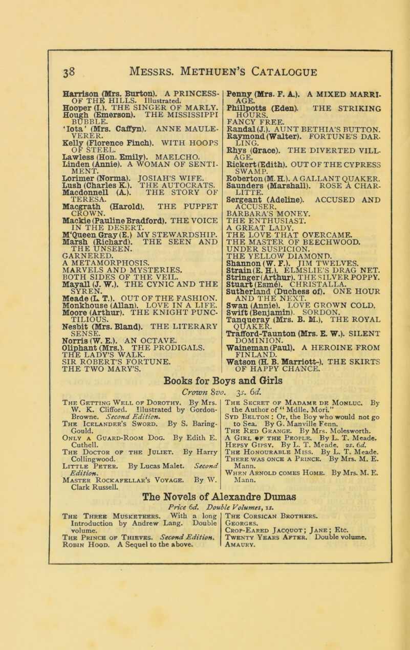 Harrison (Mrs. Burton). A PRINCESS- OF THE HILLS. Illustrated. Hooper (I.). THE SINGER OF MARLY. Hough (Emerson). THE MISSISSIPPI BUBBLE. ‘Iota’ (Mrs. Caffyn). ANNE MAULE- VERER. Kelly (Florence Finch), with HOOPS OF STEEL. Lawless (Hon. Emily). MAELCHO. Linden (Annie). A WOMAN OF SENTI- MENT. Lorimer (Norma). JOSIAH’S WIFE. Lush (Charles K.). THE AUTOCRATS. Macdonnell (A). THE STORY OF TERESA. Macgrath (Harold). THE PUPPET CROWN. MacMe (Pauline Bradford). THE VOICE IN THE DESERT. M'Queen Gray (E.) MY stewardship. Marsh (Richard). THE SEEN AND THE UNSEEN. GARNERED. A METAMORPHOSIS. MARVELS AND MYSTERIES. BOTH SIDES OF THE VEIL. Mayall (J. W.). THE CYNIC AND THE SYREN Meade (L. T.). OUT OF THE FASHION. Monkhouse (Allan). LOVE IN A LIFE. Moore (Arthur). THE KNIGHT PUNC- TILIOUS. Neshit (Mrs. Bland). THE LITERARY SENSE Norris (W. E.). AN OCTAVE. Oliphant (Mrs.). THE PRODIGALS. THE LADY’S WALK. SIR ROBERT’S FORTUNE. THE TWO MARY’S. Penny (Mrs. F. A). A MIXED MARRI. AGE. PhiUpotts (Eden). THE STRIKING HOURS. FANCY FREE. Randal (J,). AUNT BETHIA’S BUTTON. Raymond (Walter). FORTUNE’S DAR. LING. Rhys (Grace). THE diverted vill- age. Rickert (Edith). OUT OF THE CYPRESS SWAMP. Roherton(M.H.). A GALLANT QUAKER. Satmders (Marshall). ROSE A CHAR- LITTE. Sergeant (Adeline). ACCUSED AND ACCUSER. BARBARA’S MONEY. THE ENTHUSIAST. A GREAT LADY. THE LOVE THAT OVERCAME. THE MASTER OF BEECHWOOD. UNDER SUSPICION. THE YELLOW DIAMOND. Shannon (W.F.). jiM twelves. Strain(E. H.). ELMSLIE’S DRAG NET. Stringer (Arthur). THE SILVER POPPY. Stuart (Esm6). CHRISTALLA. Sutherland (Duchess of). ONE HOUR AND THE NEXT. Swan (Annie). LOVE GROWN COLD. Swift (Benjamin). SORDON. Tanqueray (Mrs. B. M.), THE ROYAL QUAKER. Traiford-Taunton (Mrs. E. W.). SILENT DOMINION. Waineman (Paul). A HEROINE FROM FINLAND. Watson (tt B. Marriott-). THE SKIRTS OF HAPPY CHANCE. Books for Boys and Girls Crown 8vo. 3^. 6d, The Getting Well of Dorothy. By Mrs. W. K. Clifford. Illustrated by Gordon- Browne. Second Edition. The Icelander’s Sword. By S. Baring- Gould. Only a Guard-Room Dog. By Edith E. Cuthell. The Doctor of the Juliet. By Harry Collingwood. Little Peter. By Lucas Malet. Second Edition. Master Rockafellar’s Voyage. By W. Clark Russell. By The Secret of Madame de Monluc. the Author of “ Mdlle. Mori.” Syd Belton : Or, the Boy who would not go to Sea. By G. Manville Fenn. The Red Grange. By Mrs. Molesworth. A Girl «f the People. By L. T. Meade. Hepsy Gipsy. By L. T. Meade. 2j. (id. The Honourable Miss. By L. T. Meade. There was once a Prince. By Mrs. M. E. Mann. When Arnold comes Home. By Mrs. M. E. Mann. The Novels of Alexandre Dumas Price 6d. The Three Musketeers. With a long Introduction by Andrew Lang. Double volume. The Prince of Thieves. Second Edition. Robin Hood. A Sequel to the above. Double Volumes, ir. The Corsican Brothers. Georges. Crop-Eared Jacquot; Jane; Etc. Twenty Years After. Double volume. Amaury.