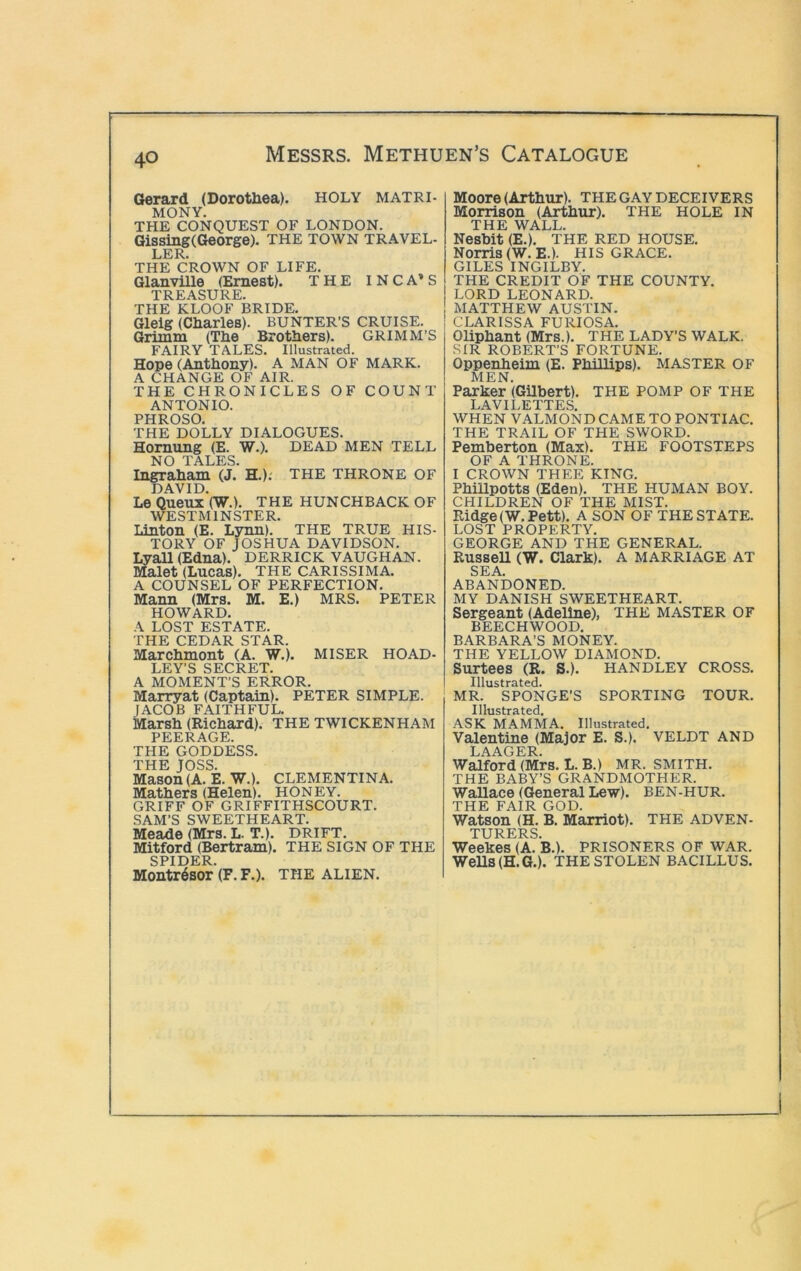 Gerard (Dorotliea). HOLY MATRI- MONY. THE CONQUEST OF LONDON. Gissing(George). THE TOWN TRAVEL- LER. THE CROWN OF LIFE. Glanville (Ernest). THE INCA’S TREASURE. THE KLOOF BRIDE. Gleig (Cliarles). BUNTER’S CRUISE. Grimm (The Brothers). GRIMM’S FAIRY TALES. Illustrated. Hope (Anthony). A MAN OF MARK. A CHANGE OF AIR. THE CHRONICLES OF COUNT ANTONIO. PHROSO. THE DOLLY DIALOGUES. Homung (E. W.). DEAD MEN TELL NO TALES. Ingraham (J. H.).' THE THRONE OF DAVID. Le Queux (W.). THE HUNCHBACK OF WESTMINSTER. Linton (E. Lynn). THE TRUE HIS- TORY OF JOSHUA DAVIDSON. LyaU (Edna). DERRICK VAUGHAN. Malet (Lucas). THE CARISSIMA. A COUNSEL OF PERFECTION. Mann (Mrs. M. E.) MRS. PETER HOWARD. A LOST ESTATE. THE CEDAR STAR. Marchmont (A. W.). MISER HOAD- LEY’S SECRET. A MOMENT’S ERROR. Marryat (Captain). PETER SIMPLE. lACOB FAITHFUL. Marsh (Richard). THE TWICKENHAM PEERAGE. THE GODDESS. THE JOSS. Mason(A. E. W.). CLEMENTINA. Mathers (Helen). HONEY. GRIFF OF GRIFFITHSCOURT. SAM’S SWEETHEART. Meade (Mrs. L. T.). drift. Mitford (Bertram). THE SIGN OF THE SPIDER. Montr6sor (F.F.). THE ALIEN. Moore (Arthur). THE GAY DECEIVERS Morrison (Arthur). THE HOLE IN THE WALL. Neshit (E.). THE RED HOUSE. Norris (W. E.). HIS GRACE. GILES INGILBY. THE CREDIT OF THE COUNTY. LORD LEONARD. MATTHEW AUSTIN. CLARISSA FURIOSA. Oliphant (Mrs.). THE LADY’S WALK. SIR ROBERT’S FORTUNE. Oppenheim (E. Phillips). MASTER OF MEN. Parker (Gilbert). THE pomp of the LAVILETTES. WHEN VALMOND CAME TO PONTIAC. THE TRAIL OF THE SWORD. Pemberton (Max). THE FOOTSTEPS OF A THRONE. I CROWN THEE KING. PhiUpotts (Eden). THE HUMAN BOY. CHILDREN OF THE MIST. Ridge(W.Pett). A SON OF THE STATE. LOST PROPERTY. GEORGE AND THE GENERAL. RusseU (W. Clark). A MARRIAGE AT SEA. ABANDONED. MY DANISH SWEETHEART. Sergeant (Adeline), THE MASTER OF BEECHWOOD. BARBARA’S MONEY. THE YELLOW DIAMOND. Surtees (R. S.). HANDLEY CROSS. Illustrated. MR. SPONGE’S SPORTING TOUR. Illustrated. ASK MAMMA. Illustrated. Valentine (Major E. S.). VELDT AND LAAGER. Walford (Mrs. L. B.) MR. SMITH. THE BABY’S GRANDMOTHER. Wallace (General Lew). BEN-HUR. THE FAIR GOD. Watson (H. B. Marriot). THE adven- turers. Weekes (A. B.). PRISONERS OF war. Wells (H.G.). THE STOLEN BACILLUS.