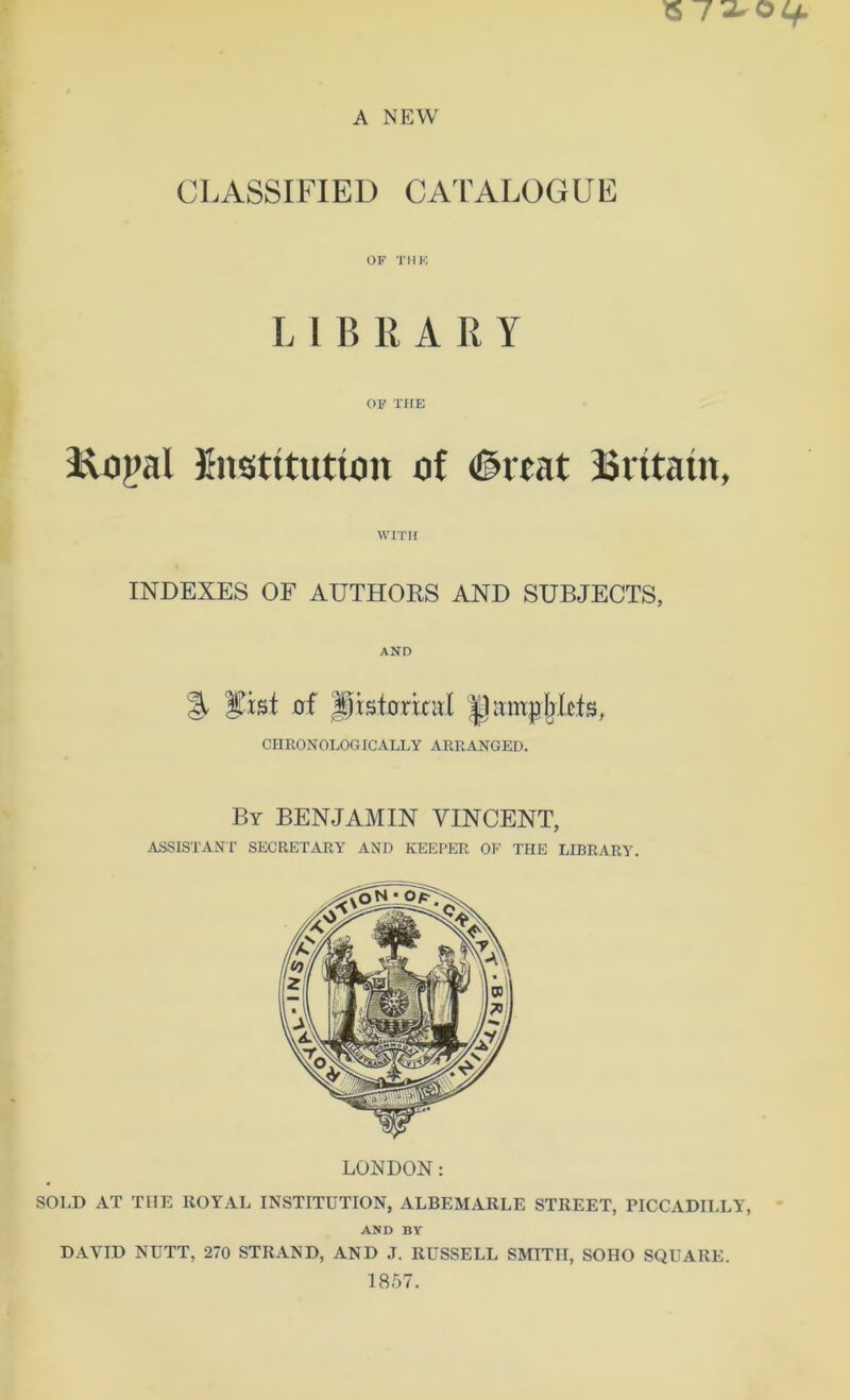 CLASSIFIED CATALOGUE OF THK LIBRARY OF THE Ropal institution of 0rcat Britain, WITH INDEXES OF AUTHORS AND SUBJECTS, AND % Sfrst of Jpisforixal |lampb(cts, CHRONOLOGICALLY ARRANGED. By BENJAMIN VINCENT, ASSISTANT SECRETARY AND KEEPER OF THE LIBRARY. LONDON: SOLD AT THE ROYAL INSTITUTION, ALBEMARLE STREET, PICCADILLY, AND BY DAVID NUTT, 270 STRAND, AND J. RUSSELL SMITH, SOHO SQUARE. 1857.